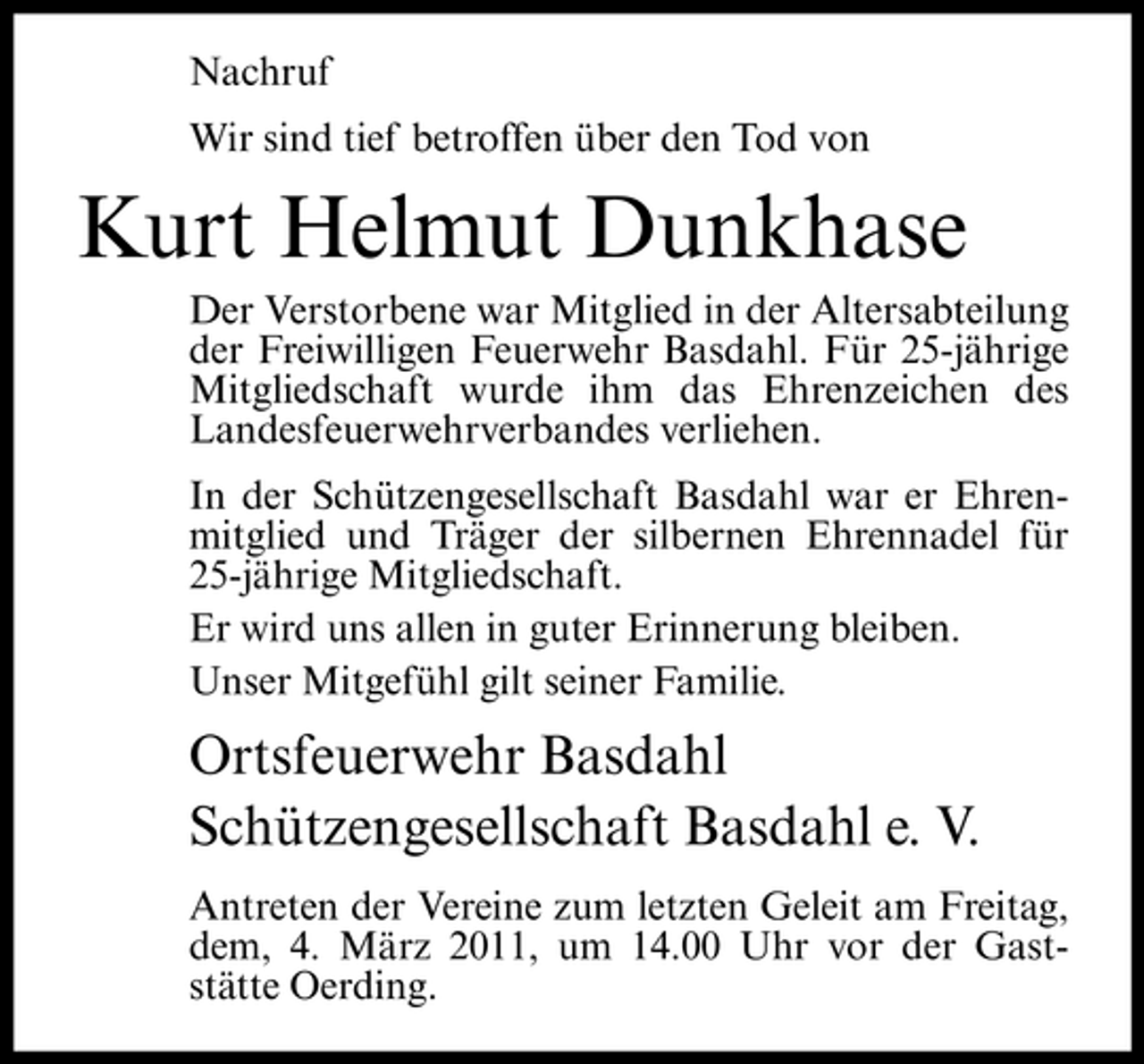 <p>Nachruf Wir sind tief betroffen über den Tod von</p><p>Kurt Helmut Dunkhase<br />Der Verstorbene war Mitglied in der Altersabteilung der Freiwilligen Feuerwehr Basdahl. Für 25-jährige Mitgliedschaft wurde ihm das Ehrenzeichen des Landesfeuerwehrverbandes verliehen. In der Schützengesellschaft Basdahl war er Ehrenmitglied und Träger der silbernen Ehrennadel für 25-jährige Mitgliedschaft. Er wird uns allen in guter Erinnerung bleiben. Unser Mitgefühl gilt seiner Familie.</p><p>Ortsfeuerwehr Basdahl Schützengesellschaft Basdahl e. V.<br />Antreten der Vereine zum letzten Geleit am Freitag, dem, 4. März 2011, um 14.00 Uhr vor der Gaststätte Oerding.</p>