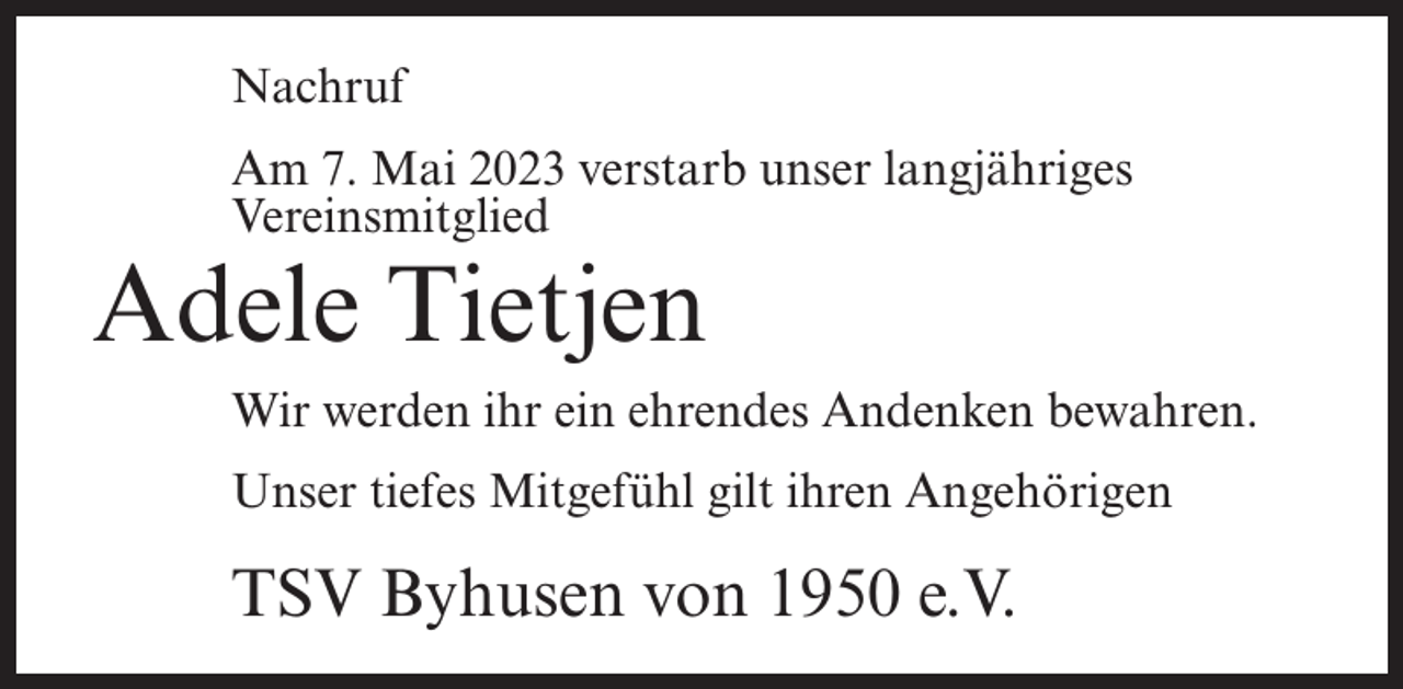 <p>Nachruf<br />Am 7. Mai 2023 verstarb unser langjähriges<br />Vereinsmitglied</p><p>Adele Tietjen</p><p>Wir werden ihr ein ehrendes Andenken bewahren.<br />Unser tiefes Mitgefühl gilt ihren Angehörigen</p><p>TSV Byhusen von 1950 e.V.</p>