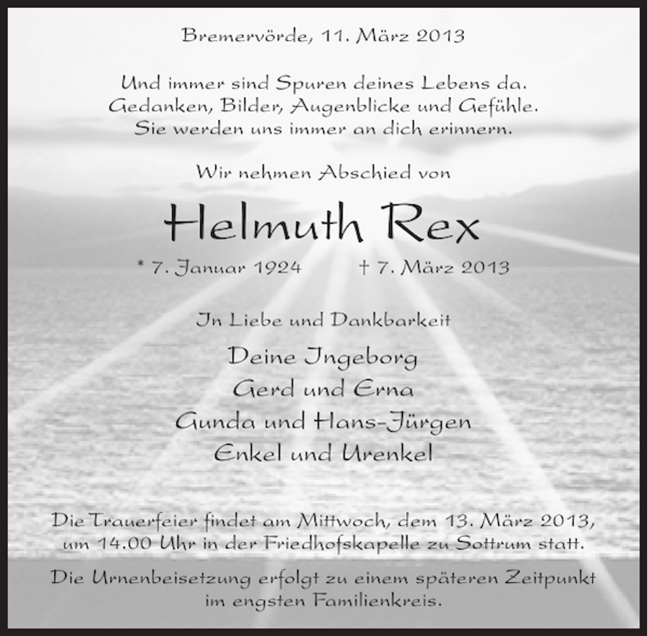 <p>Bremervörde, 11. März 2013<br />Und immer sind Spuren deines Lebens da.<br />Gedanken, Bilder, Augenblicke und Gefühle.<br />Sie werden uns immer an dich erinnern.<br />Wir nehmen Abschied von</p><p>Helmuth Rex</p><p>* 7. Januar 1924 † 7. März 2013<br />In Liebe und Dankbarkeit</p><p>Deine Ingeborg<br />Gerd und Erna<br />Gunda und Hans-Jürgen<br />Enkel und Urenkel<br />Die Trauerfeier findet am Mittwoch, dem 13. März 2013,<br />um 14.00 Uhr in der Friedhofskapelle zu Sottrum statt.<br />Die Urnenbeisetzung erfolgt zu einem späteren Zeitpunkt<br />im engsten Familienkreis.</p>