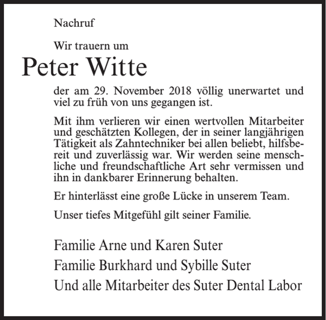<p>Nachruf<br />Wir trauern um</p><p>Peter Witte<br />der am 29. November 2018 völlig unerwartet und<br />viel zu früh von uns gegangen ist.<br />Mit ihm verlieren wir einen wertvollen Mitarbeiter<br />und geschätzten Kollegen, der in seiner langjährigen<br />Tätigkeit als Zahntechniker bei allen beliebt, hilfsbereit und zuverlässig war. Wir werden seine menschliche und freundschaftliche Art sehr vermissen und<br />ihn in dankbarer Erinnerung behalten.<br />Er hinterlässt eine große Lücke in unserem Team.<br />Unser tiefes Mitgefühl gilt seiner Familie.</p><p>Familie Arne und Karen Suter<br />Familie Burkhard und Sybille Suter<br />Und alle Mitarbeiter des Suter Dental Labor</p>