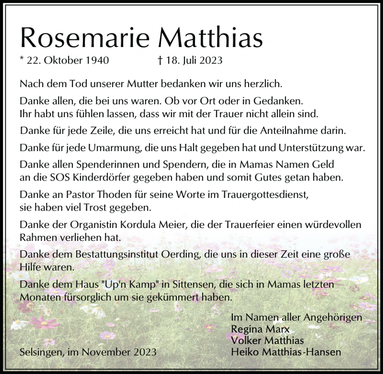 <p>Rosemarie Matthias<br />* 22. Oktober 1940</p><p>† 18. Juli 2023</p><p>Nach dem Tod unserer Mutter bedanken wir uns herzlich.<br />Danke allen, die bei uns waren. Ob vor Ort oder in Gedanken.<br />Ihr habt uns fühlen lassen, dass wir mit der Trauer nicht allein sind.<br />Danke für jede Zeile, die uns erreicht hat und für die Anteilnahme darin.<br />Danke für jede Umarmung, die uns Halt gegeben hat und Unterstützung war.<br />Danke allen Spenderinnen und Spendern, die in Mamas Namen Geld<br />an die SOS Kinderdörfer gegeben haben und somit Gutes getan haben.<br />Danke an Pastor Thoden für seine Worte im Trauergottesdienst,<br />sie haben viel Trost gegeben.<br />Danke der Organistin Kordula Meier, die der Trauerfeier einen würdevollen<br />Rahmen verliehen hat.<br />Danke dem Bestattungsinstitut Oerding, die uns in dieser Zeit eine große<br />Hilfe waren.<br />Danke dem Haus "Up'n Kamp" in Sittensen, die sich in Mamas letzten<br />Monaten fürsorglich um sie gekümmert haben.<br />Im Namen aller Angehörigen<br />Selsingen, im November 2023</p>