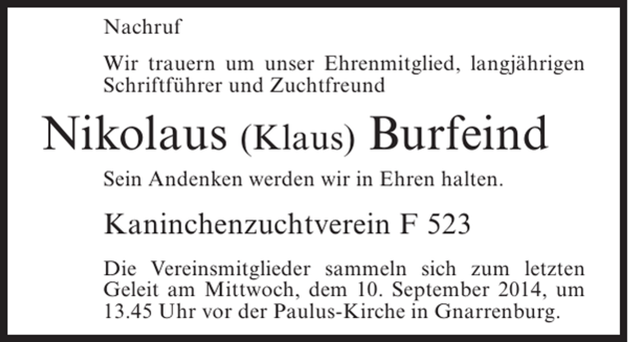 <p>Nachruf<br />Wir trauern um unser Ehrenmitglied, langjährigen<br />Schriftführer und Zuchtfreund</p><p>Nikolaus (Klaus) Burfeind<br />Sein Andenken werden wir in Ehren halten.</p><p>Kaninchenzuchtverein F 523<br />Die Vereinsmitglieder sammeln sich zum letzten<br />Geleit am Mittwoch, dem 10. September 2014, um<br />13.45 Uhr vor der Paulus-Kirche in Gnarrenburg.</p>
