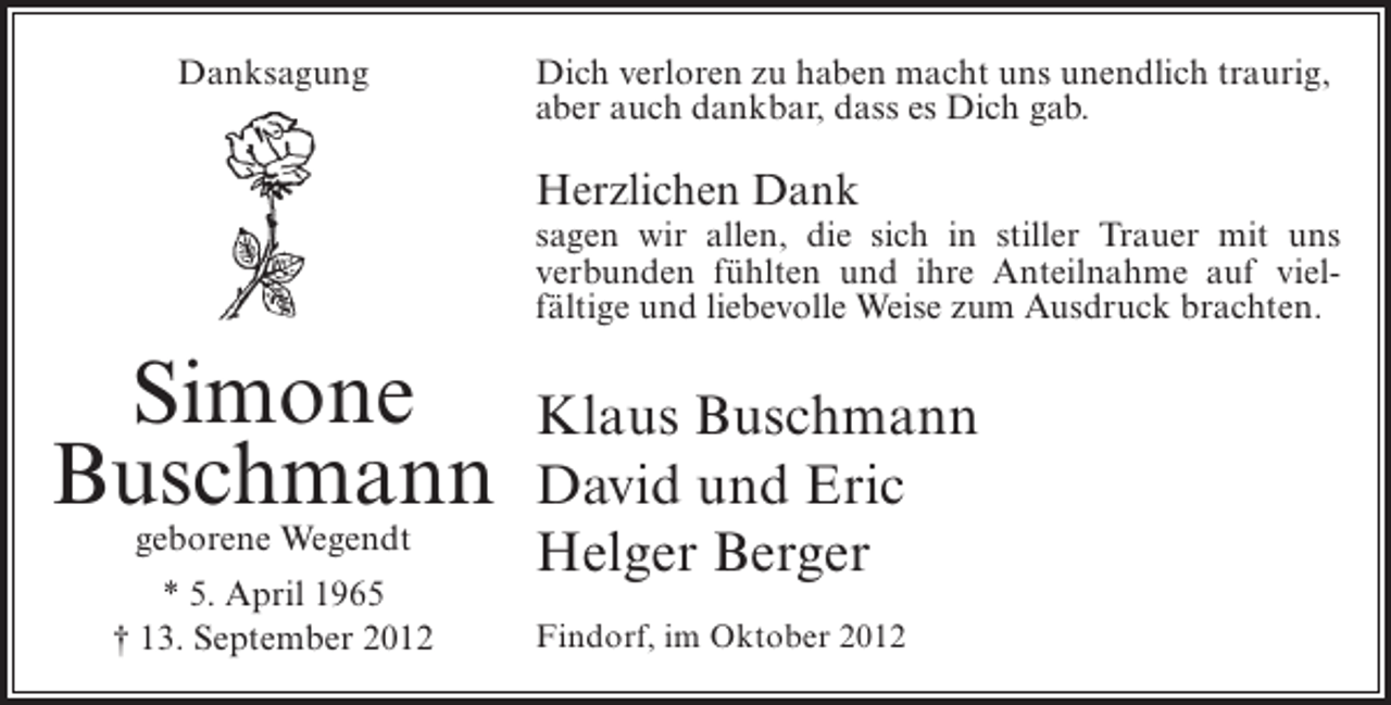 <p>Danksagung</p><p>Dich verloren zu haben macht uns unendlich traurig,<br />aber auch dankbar, dass es Dich gab.</p><p>Herzlichen Dank<br />sagen wir allen, die sich in stiller Trauer mit uns<br />verbunden fühlten und ihre Anteilnahme auf vielfältige und liebevolle Weise zum Ausdruck brachten.</p><p>Simone<br />Buschmann<br />geborene Wegendt</p><p>* 5. April 1965<br />† 13. September 2012</p><p>Klaus Buschmann<br />David und Eric<br />Helger Berger<br />Findorf, im Oktober 2012</p>