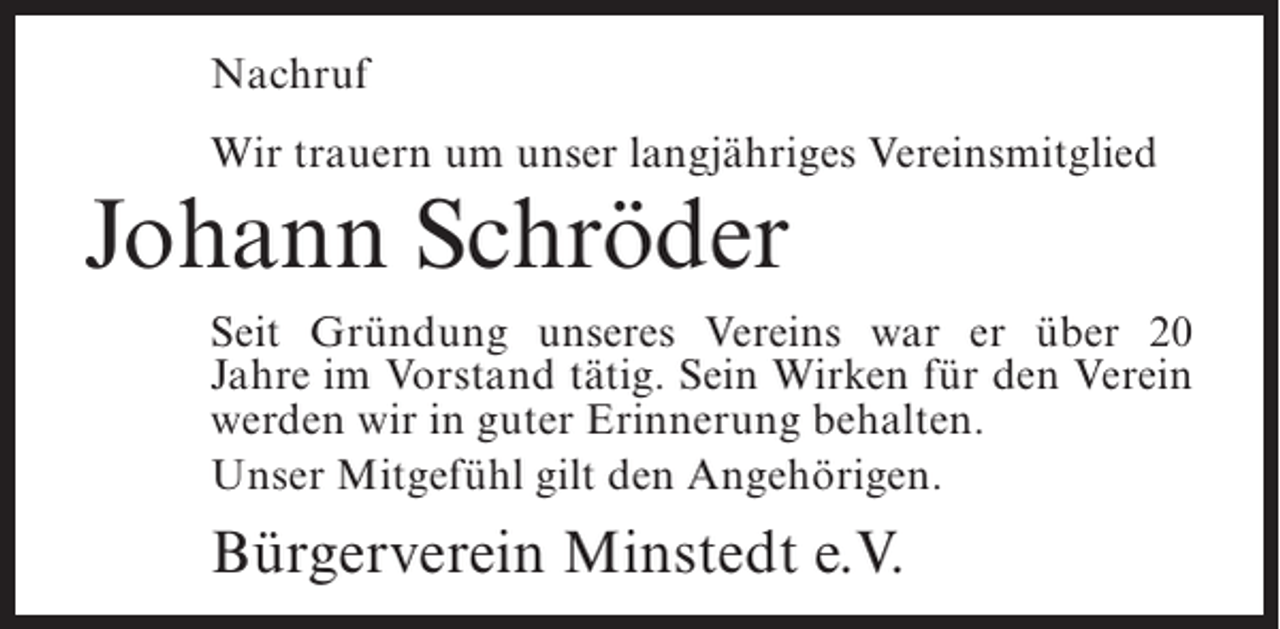 <p>Nachruf<br />Wir trauern um unser langjähriges Vereinsmitglied</p><p>Johann Schröder</p><p>Seit Gründung unseres Vereins war er über 20<br />Jahre im Vorstand tätig. Sein Wirken für den Verein<br />werden wir in guter Erinnerung behalten.<br />Unser Mitgefühl gilt den Angehörigen.</p><p>Bürgerverein Minstedt e.V.</p>