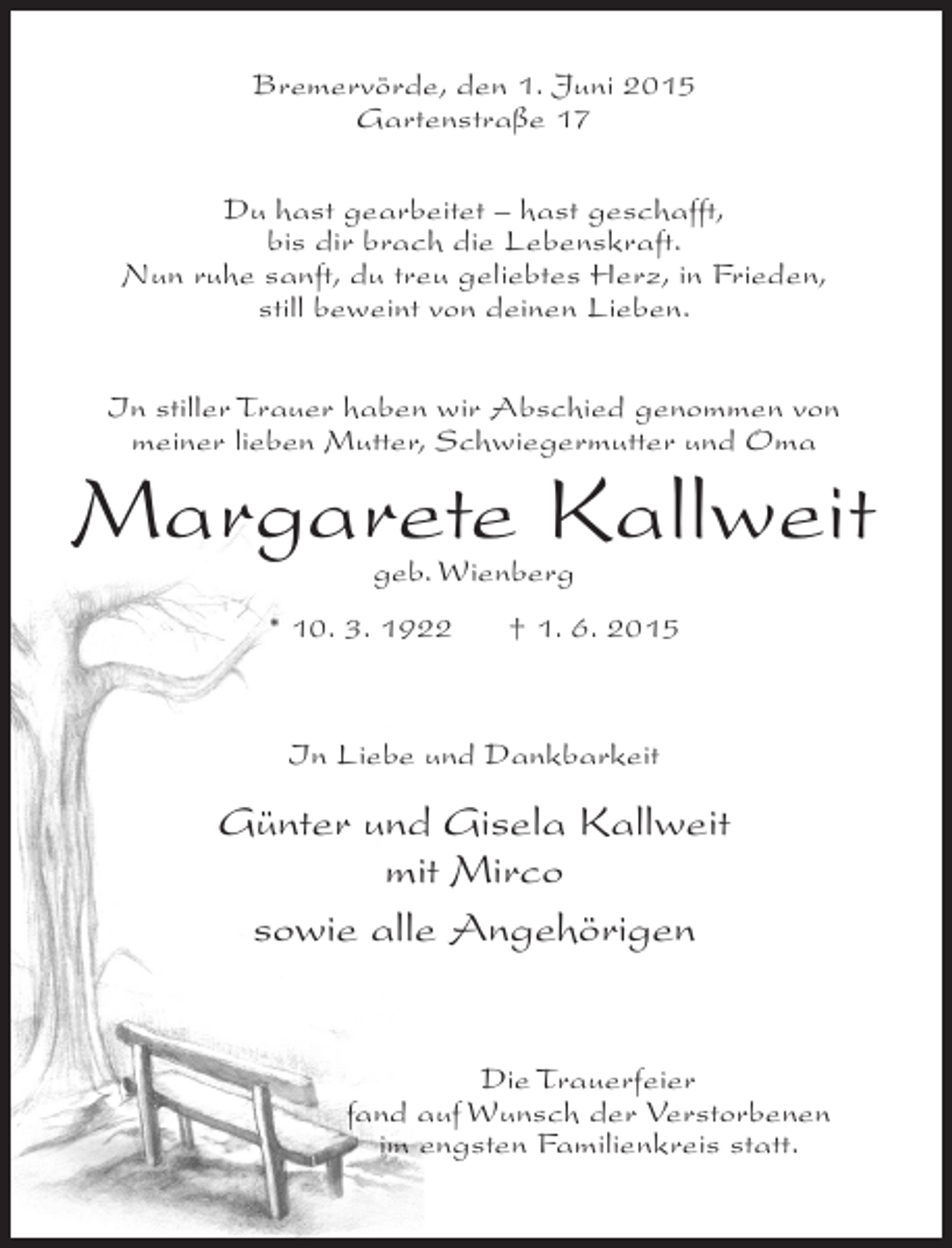 <p>Bremervörde, den 1. Juni 2015<br />Gartenstraße 17<br />Du hast gearbeitet – hast geschafft,<br />bis dir brach die Lebenskraft.<br />Nun ruhe sanft, du treu geliebtes Herz, in Frieden,<br />still beweint von deinen Lieben.<br />In stiller Trauer haben wir Abschied genommen von<br />meiner lieben Mutter, Schwiegermutter und Oma</p><p>Margarete Kallweit<br />geb. Wienberg</p><p>* 10. 3. 1922</p><p>† 1. 6. 2015</p><p>In Liebe und Dankbarkeit</p><p>Günter und Gisela Kallweit<br />mit Mirco<br />sowie alle Angehörigen<br />Die Trauerfeier<br />fand auf Wunsch der Verstorbenen<br />im engsten Familienkreis statt.</p>