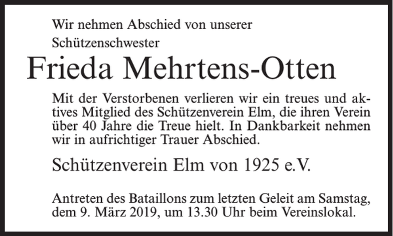 <p>Wir nehmen Abschied von unserer<br />Schützenschwester</p><p>Frieda Mehrtens-Otten<br />Mit der Verstorbenen verlieren wir ein treues und aktives Mitglied des Schützenverein Elm, die ihren Verein<br />über 40 Jahre die Treue hielt. In Dankbarkeit nehmen<br />wir in aufrichtiger Trauer Abschied.</p><p>Schützenverein Elm von 1925 e.V.<br />Antreten des Bataillons zum letzten Geleit am Samstag,<br />dem 9. März 2019, um 13.30 Uhr beim Vereinslokal.</p>
