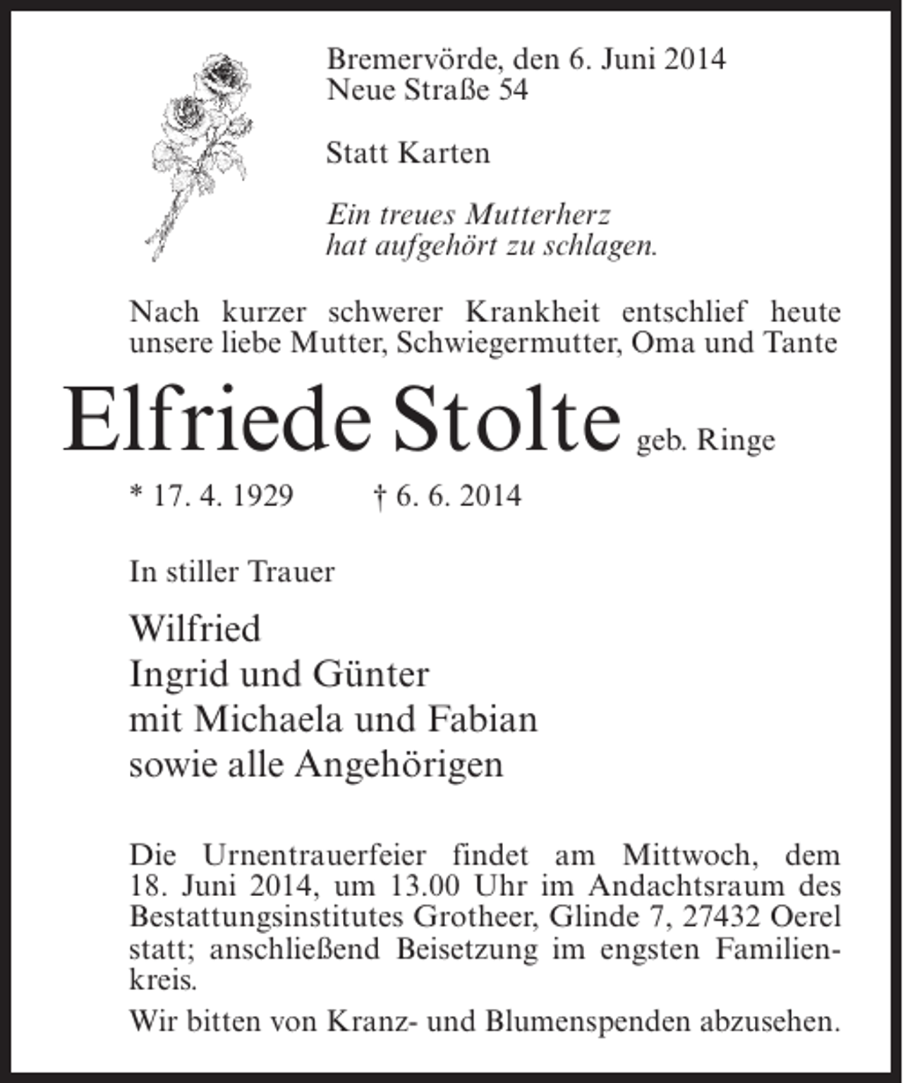 <p>Bremervörde, den 6. Juni 2014<br />Neue Straße 54<br />Statt Karten<br />Ein treues Mutterherz<br />hat aufgehört zu schlagen.<br />Nach kurzer schwerer Krankheit entschlief heute<br />unsere liebe Mutter, Schwiegermutter, Oma und Tante</p><p>Elfriede Stolte</p><p>geb. Ringe</p><p>* 17. 4. 1929 † 6. 6. 2014<br />In stiller Trauer</p><p>Wilfried<br />Ingrid und Günter<br />mit Michaela und Fabian<br />sowie alle Angehörigen<br />Die Urnentrauerfeier findet am Mittwoch, dem<br />18. Juni 2014, um 13.00 Uhr im Andachtsraum des<br />Bestattungsinstitutes Grotheer, Glinde 7, 27432 Oerel<br />statt; anschließend Beisetzung im engsten Familienkreis.<br />Wir bitten von Kranz- und Blumenspenden abzusehen.</p>