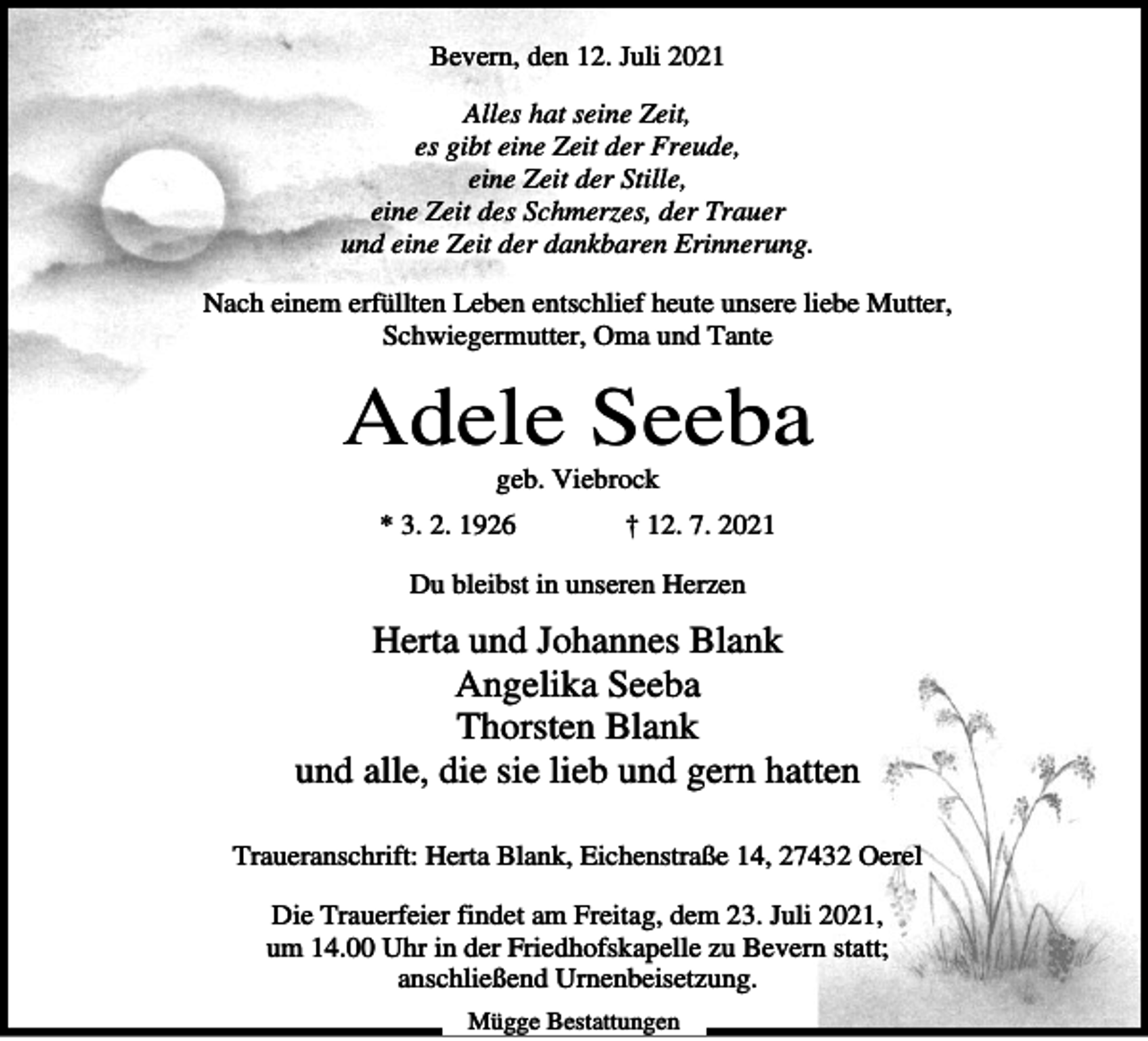 <p>Bevern, den 12. Juli 2021<br />Alles hat seine Zeit,<br />es gibt eine Zeit der Freude,<br />eine Zeit der Stille,<br />eine Zeit des Schmerzes, der Trauer<br />und eine Zeit der dankbaren Erinnerung.<br />Nach einem erfüllten Leben entschlief heute unsere liebe Mutter,<br />Schwiegermutter, Oma und Tante</p><p>Adele Seeba<br />geb. Viebrock<br />* 3. 2. 1926</p><p>† 12. 7. 2021</p><p>Du bleibst in unseren Herzen</p><p>Herta und Johannes Blank<br />Angelika Seeba<br />Thorsten Blank<br />und alle, die sie lieb und gern hatten<br />Traueranschrift: Herta Blank, Eichenstraße 14, 27432 Oerel<br />Die Trauerfeier findet am Freitag, dem 23. Juli 2021,<br />um 14.00 Uhr in der Friedhofskapelle zu Bevern statt;<br />anschließend Urnenbeisetzung.<br />Mügge Bestattungen</p>