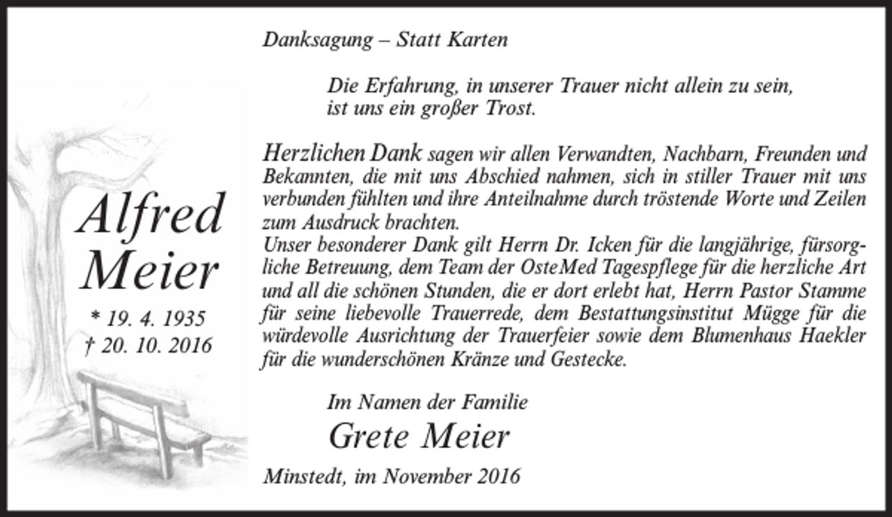 <p>Danksagung – Statt Karten<br />Die Erfahrung, in unserer Trauer nicht allein zu sein,<br />ist uns ein großer Trost.</p><p>Alfred<br />Meier<br />* 19. 4. 1935<br />† 20. 10. 2016</p><p>Herzlichen Dank sagen wir allen Verwandten, Nachbarn, Freunden und<br />Bekannten, die mit uns Abschied nahmen, sich in stiller Trauer mit uns<br />verbunden fühlten und ihre Anteilnahme durch tröstende Worte und Zeilen<br />zum Ausdruck brachten.<br />Unser besonderer Dank gilt Herrn Dr. Icken für die langjährige, fürsorgliche Betreuung, dem Team der OsteMed Tagespflege für die herzliche Art<br />und all die schönen Stunden, die er dort erlebt hat, Herrn Pastor Stamme<br />für seine liebevolle Trauerrede, dem Bestattungsinstitut Mügge für die<br />würdevolle Ausrichtung der Trauerfeier sowie dem Blumenhaus Haekler<br />für die wunderschönen Kränze und Gestecke.<br />Im Namen der Familie</p><p>Grete Meier<br />Minstedt, im November 2016</p>