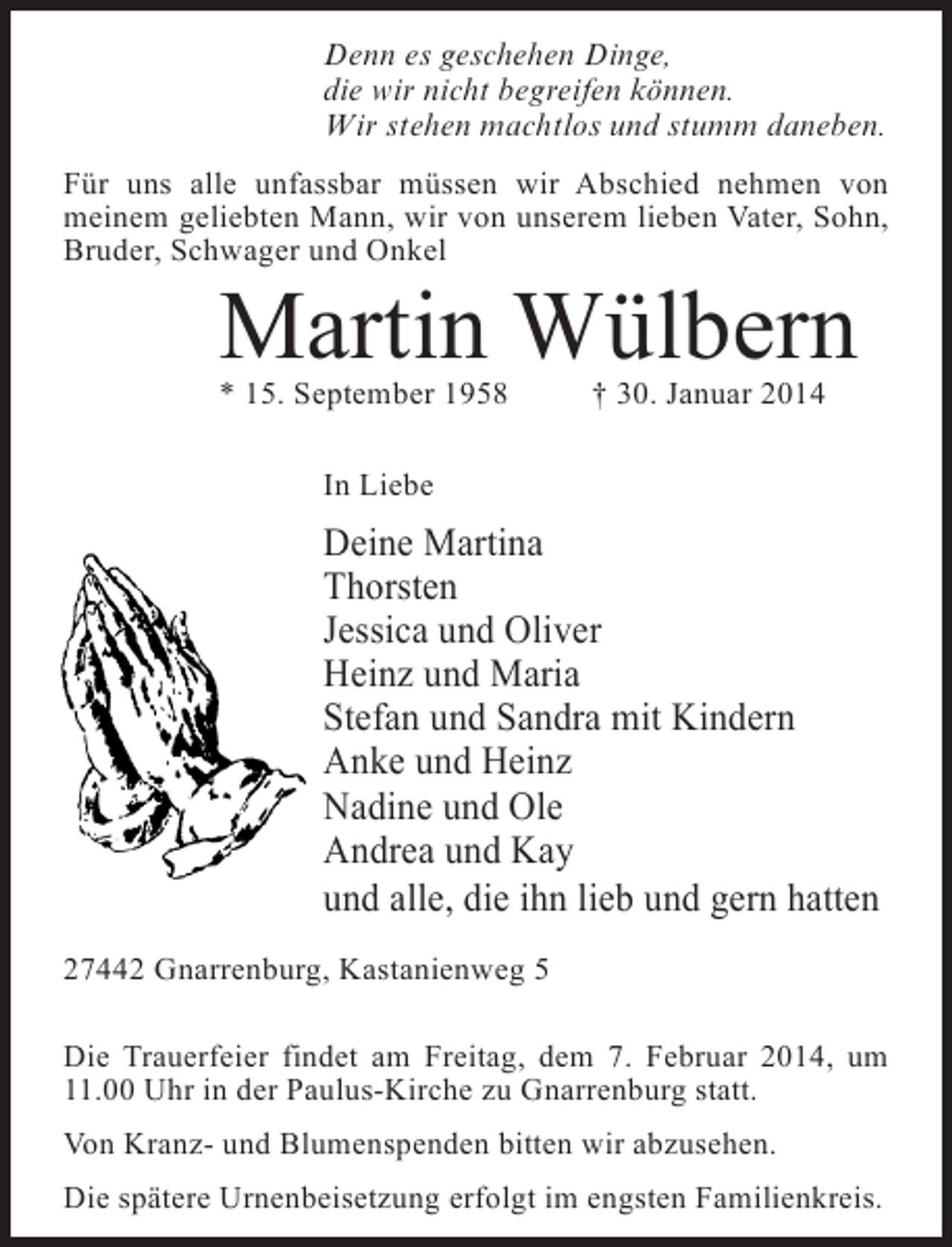 <p>Denn es geschehen Dinge,<br />die wir nicht begreifen können.<br />Wir stehen machtlos und stumm daneben.<br />Für uns alle unfassbar müssen wir Abschied nehmen von<br />meinem geliebten Mann, wir von unserem lieben Vater, Sohn,<br />Bruder, Schwager und Onkel</p><p>Martin Wülbern<br />* 15. September 1958 † 30. Januar 2014<br />In Liebe</p><p>Deine Martina<br />Thorsten<br />Jessica und Oliver<br />Heinz und Maria<br />Stefan und Sandra mit Kindern<br />Anke und Heinz<br />Nadine und Ole<br />Andrea und Kay<br />und alle, die ihn lieb und gern hatten<br />27442 Gnarrenburg, Kastanienweg 5<br />Die Trauerfeier findet am Freitag, dem 7. Februar 2014, um<br />11.00 Uhr in der Paulus-Kirche zu Gnarrenburg statt.<br />Von Kranz- und Blumenspenden bitten wir abzusehen.<br />Die spätere Urnenbeisetzung erfolgt im engsten Familienkreis.</p>