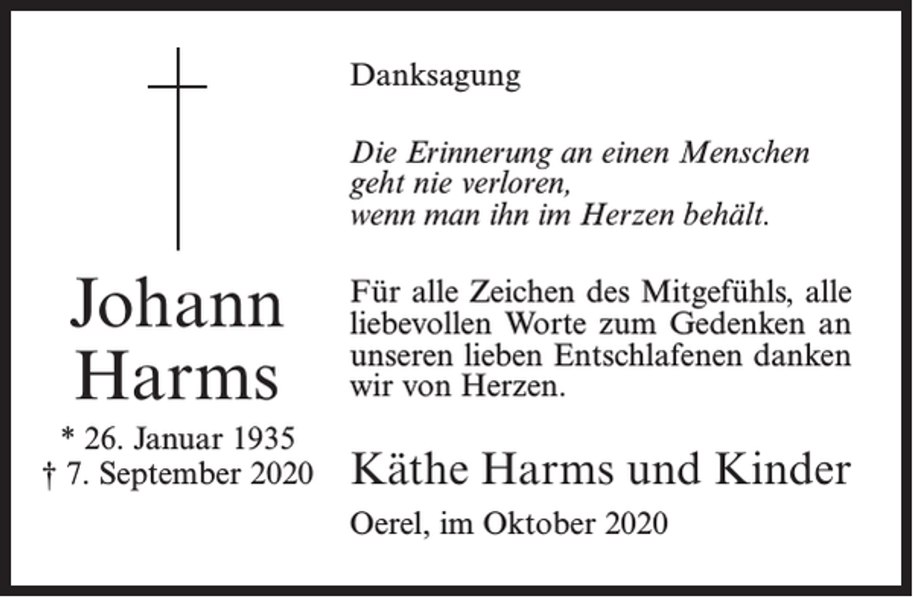 <p>Danksagung<br />Die Erinnerung an einen Menschen<br />geht nie verloren,<br />wenn man ihn im Herzen behält.</p><p>Johann<br />Harms</p><p>Für alle Zeichen des Mitgefühls, alle<br />liebevollen Worte zum Gedenken an<br />unseren lieben Entschlafenen danken<br />wir von Herzen.</p><p>* 26. Januar 1935<br />† 7. September 2020</p><p>Käthe Harms und Kinder<br />Oerel, im Oktober 2020</p>