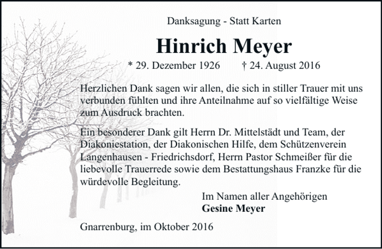 <p>Danksagung - Statt Karten</p><p>Hinrich Meyer</p><p>* 29. Dezember 1926</p><p>† 24. August 2016</p><p>Herzlichen Dank sagen wir allen, die sich in stiller Trauer mit uns<br />verbunden fühlten und ihre Anteilnahme auf so vielfältige Weise<br />zum Ausdruck brachten.<br />Ein besonderer Dank gilt Herrn Dr. Mittelstädt und Team, der<br />Diakoniestation, der Diakonischen Hilfe, dem Schützenverein<br />Langenhausen - Friedrichsdorf, Herrn Pastor Schmeißer für die<br />liebevolle Trauerrede sowie dem Bestattungshaus Franzke für die<br />würdevolle Begleitung.<br />Im Namen aller Angehörigen<br />Gesine Meyer<br />Gnarrenburg, im Oktober 2016</p>