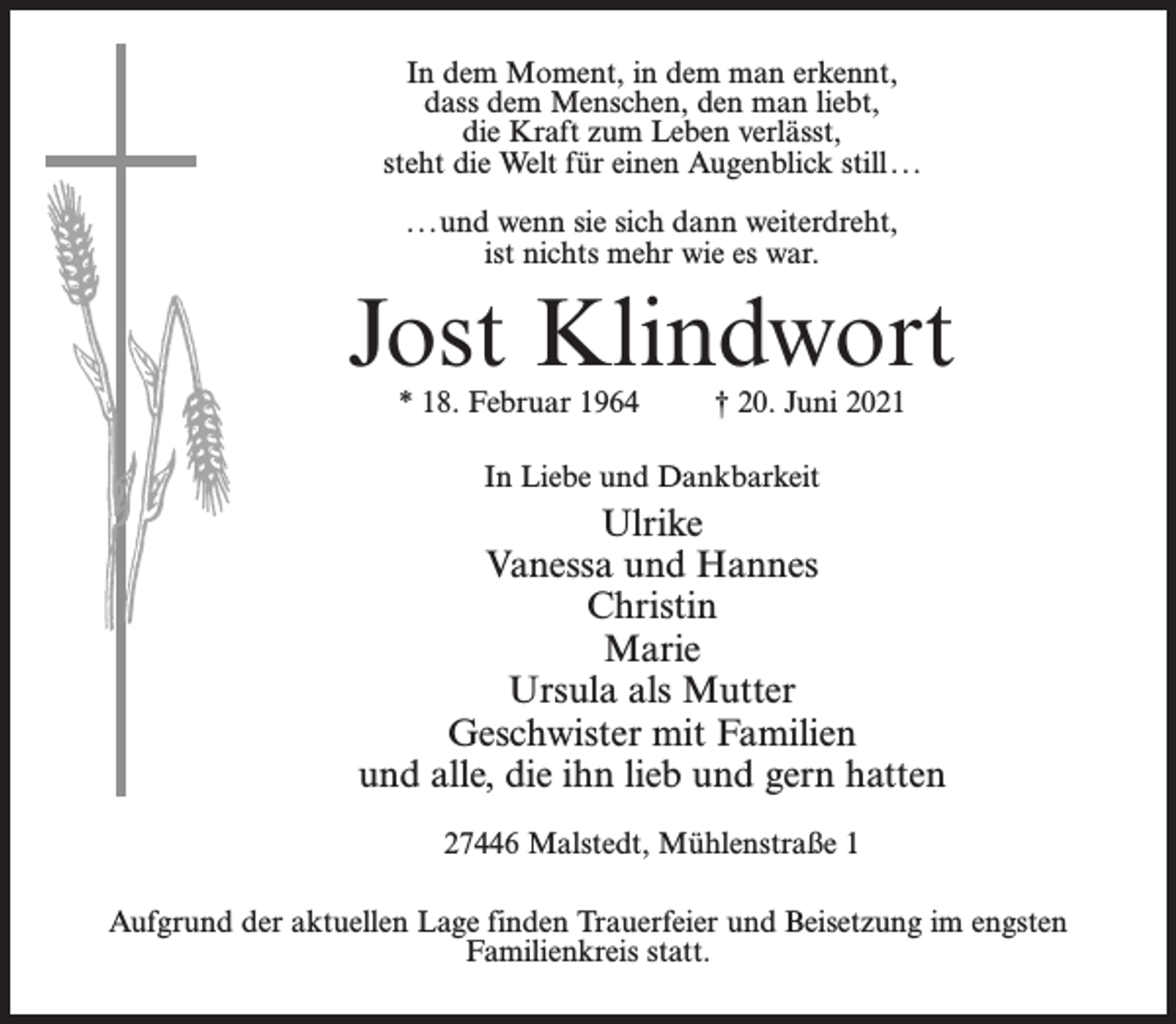<p>In dem Moment, in dem man erkennt,<br />dass dem Menschen, den man liebt,<br />die Kraft zum Leben verlässt,<br />steht die Welt für einen Augenblick still...<br />...und wenn sie sich dann weiterdreht,<br />ist nichts mehr wie es war.</p><p>Jost Klindwort<br />* 18. Februar 1964 † 20. Juni 2021<br />In Liebe und Dankbarkeit</p><p>Ulrike<br />Vanessa und Hannes<br />Christin<br />Marie<br />Ursula als Mutter<br />Geschwister mit Familien<br />und alle, die ihn lieb und gern hatten<br />27446 Malstedt, Mühlenstraße 1<br />Aufgrund der aktuellen Lage finden Trauerfeier und Beisetzung im engsten<br />Familienkreis statt.</p>