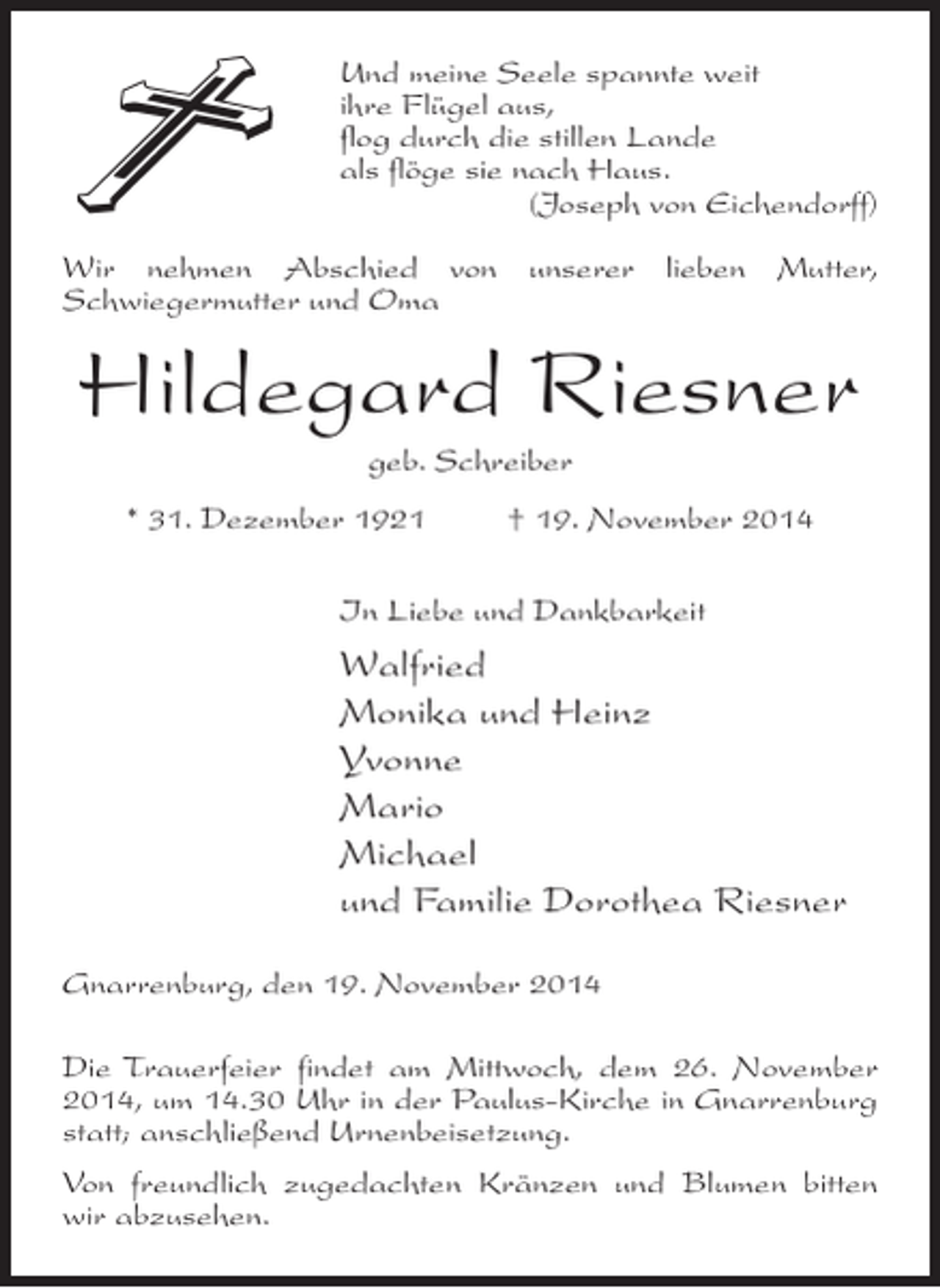 <p>Und meine Seele spannte weit<br />ihre Flügel aus,<br />flog durch die stillen Lande<br />als flöge sie nach Haus.</p><p>(Joseph von Eichendorff)<br />Wir nehmen Abschied von unserer lieben Mutter,<br />Schwieger­ utter und Oma<br />m</p><p>Hildegard Riesner<br />geb. Schreiber<br />* 31. Dezember 1921 † 19. November 2014<br />In Liebe und Dankbarkeit</p><p>Walfried<br />Monika und Heinz<br />Yvonne<br />Mario<br />Michael<br />und Familie Dorothea Riesner<br />Gnarrenburg, den 19. November 2014<br />Die Trauerfeier findet am Mittwoch, dem 26. November<br />2014, um 14.30 Uhr in der Paulus-Kirche in Gnarrenburg<br />statt; anschließend Urnenbeisetzung.<br />Von freundlich zugedachten Kränzen und Blumen bitten<br />wir abzusehen.</p>
