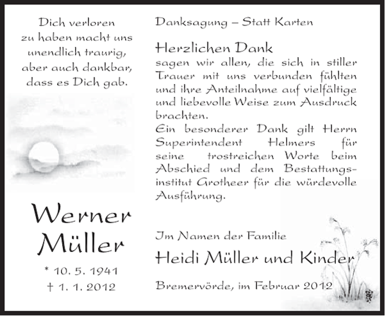 <p>Dich verloren<br />zu haben macht uns<br />unendlich traurig,<br />aber auch dankbar,<br />dass es Dich gab.</p><p>Werner<br />Müller<br />* 10. 5. 1941<br />† 1. 1. 2012</p><p>Danksagung – Statt Karten</p><p>Herzlichen Dank</p><p>sagen wir allen, die sich in stiller<br />Trauer mit uns verbunden fühlten<br />und ihre Anteilnahme auf vielfältige<br />und liebevolle Weise zum Ausdruck<br />brachten.<br />Ein besonderer Dank gilt Herrn<br />Superintendent<br />Helmers<br />für<br />seine<br />trostreichen Worte beim<br />Abschied und dem Bestattungsinstitut Grotheer für die würdevolle<br />Ausführung.<br />Im Namen der Familie</p><p>Heidi Müller und Kinder<br />Bremervörde, im Februar 2012</p>