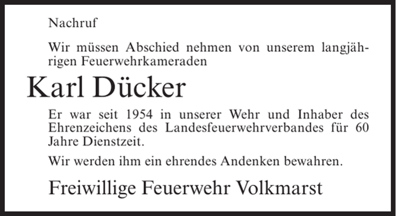 <p>Nachruf<br />Wir müssen Abschied nehmen von unserem langjährigen Feuerwehrkameraden</p><p>Karl Dücker<br />Er war seit 1954 in unserer Wehr und Inhaber des<br />Ehrenzeichens des Landesfeuerwehrverbandes für 60<br />Jahre Dienstzeit.<br />Wir werden ihm ein ehrendes Andenken bewahren.</p><p>Freiwillige Feuerwehr Volkmarst</p>