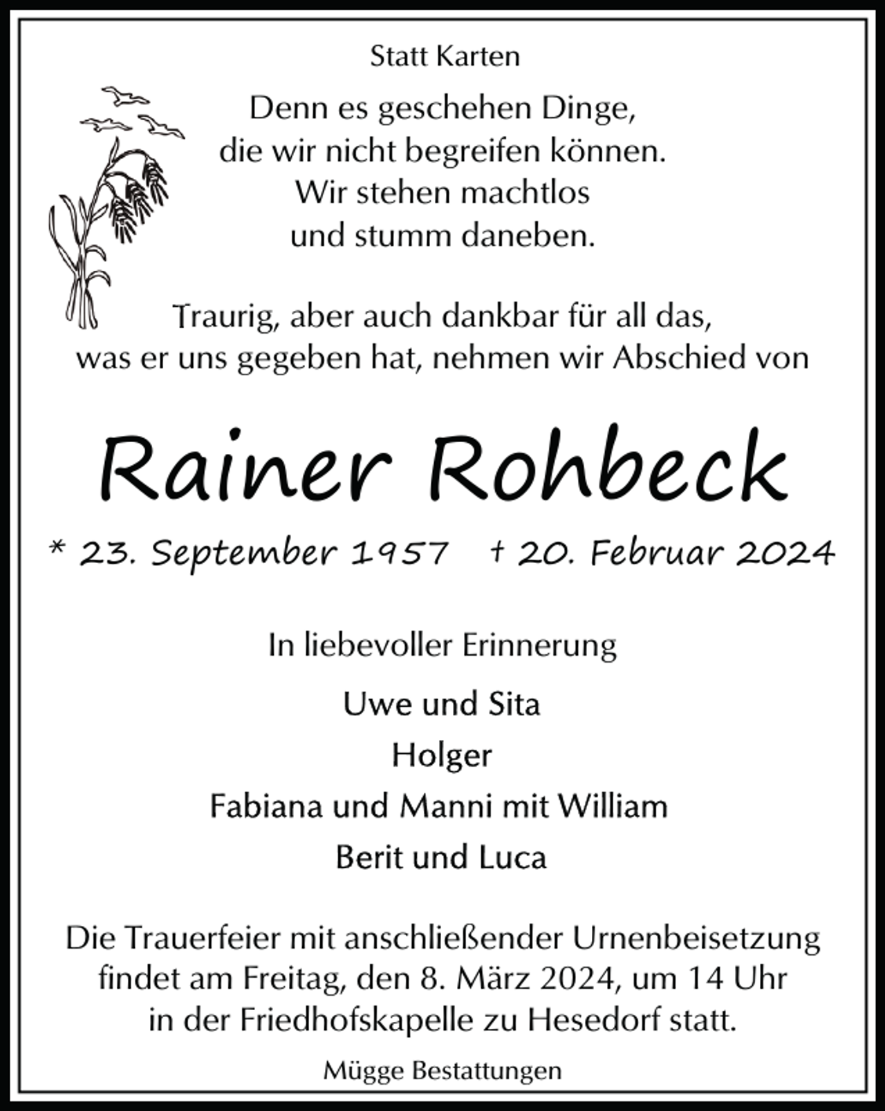 <p>Statt Karten</p><p>Denn es geschehen Dinge,<br />die wir nicht begreifen können.<br />Wir stehen machtlos<br />und stumm daneben.<br />Traurig, aber auch dankb<br />dankbar für all das,<br />was er uns gegeben hat, nehmen wir Abschied von</p><p>Rainer Rohbeck</p><p>* 23. September 1957</p><p>† 20. Februar 2024</p><p>In liebevoller Erinnerung</p><p>Die Trauerfeier mit anschließender Urnenbeisetzung<br />findet am Freitag, den 8. März 2024, um 14 Uhr<br />in der Friedhofskapelle zu Hesedorf statt.<br />Mügge Bestattungen</p>