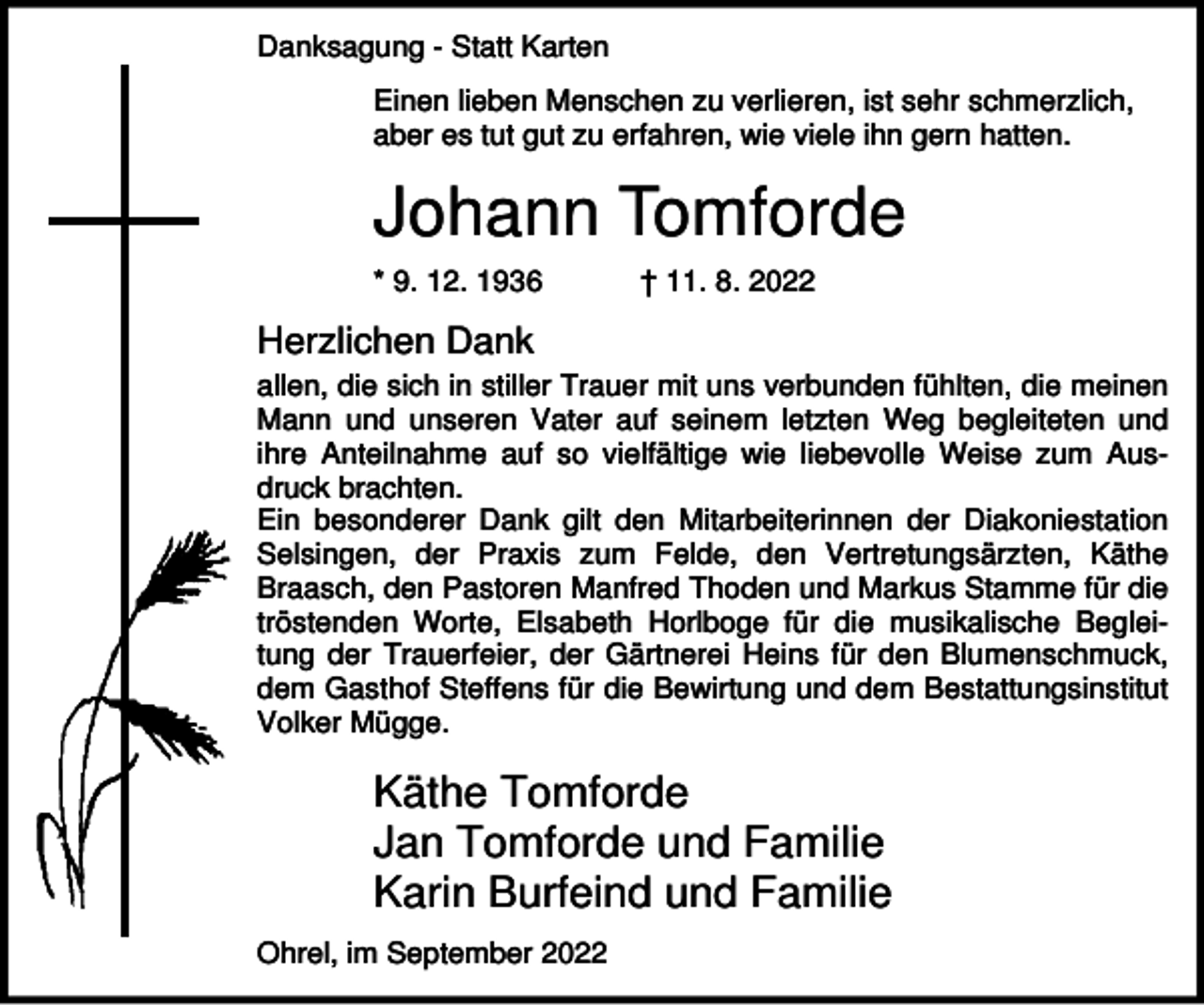 <p>Danksagung - Statt Karten<br />Einen lieben Menschen zu verlieren, ist sehr schmerzlich,<br />aber es tut gut zu erfahren, wie viele ihn gern hatten.</p><p>Johann Tomforde<br />* 9. 12. 1936</p><p>† 11. 8. 2022</p><p>Herzlichen Dank<br />allen, die sich in stiller Trauer mit uns verbunden fühlten, die meinen<br />Mann und unseren Vater auf seinem letzten Weg begleiteten und<br />ihre Anteilnahme auf so vielfältige wie liebevolle Weise zum Ausdruck brachten.<br />Ein besonderer Dank gilt den Mitarbeiterinnen der Diakoniestation<br />Selsingen, der Praxis zum Felde, den Vertretungsärzten, Käthe<br />Braasch, den Pastoren Manfred Thoden und Markus Stamme für die<br />tröstenden Worte, Elsabeth Horlboge für die musikalische Begleitung der Trauerfeier, der Gärtnerei Heins für den Blumenschmuck,<br />dem Gasthof Steffens für die Bewirtung und dem Bestattungsinstitut<br />Volker Mügge.</p><p>Käthe Tomforde<br />Jan Tomforde und Familie<br />Karin Burfeind und Familie<br />Ohrel, im September 2022</p>