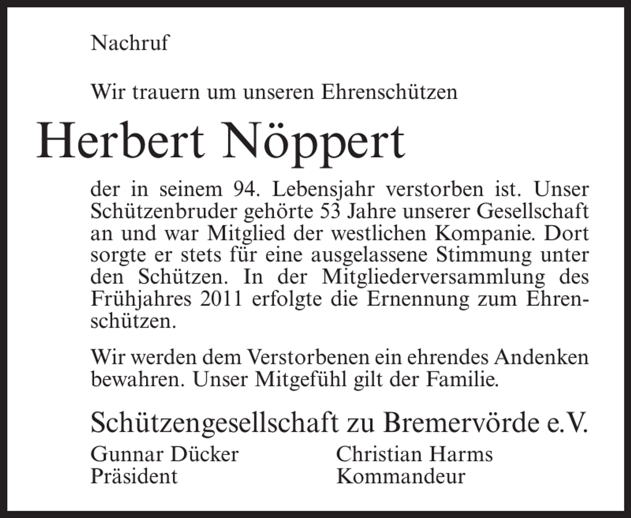 <p>Nachruf<br />Wir trauern um unseren Ehrenschützen</p><p>Herbert Nöppert<br />der in seinem 94. Lebensjahr verstorben ist. Unser<br />Schützenbruder gehörte 53 Jahre unserer Gesellschaft<br />an und war Mitglied der westlichen Kompanie. Dort<br />sorgte er stets für eine ausgelassene Stimmung unter<br />den Schützen. In der Mitgliederversammlung des<br />Frühjahres 2011 erfolgte die Ernennung zum Ehrenschützen.<br />Wir werden dem Verstorbenen ein ehrendes Andenken<br />bewahren. Unser Mitgefühl gilt der Familie.</p><p>Schützengesellschaft zu Bremervörde e.V.<br />Gunnar Dücker<br />Christian Harms<br />Präsident Kommandeur</p>