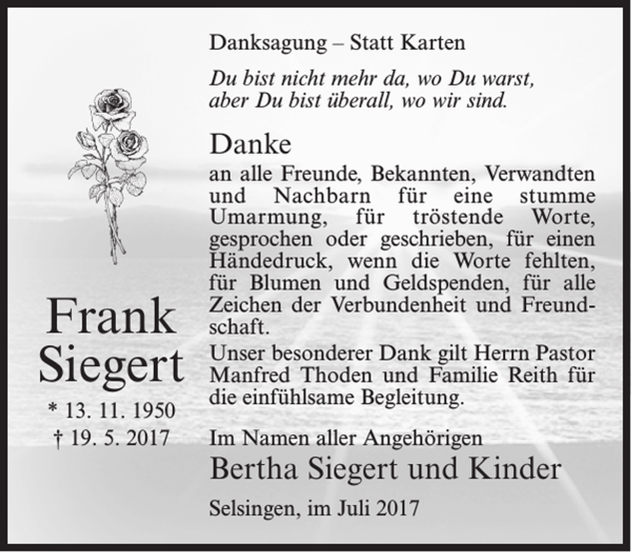 <p>Danksagung – Statt Karten<br />Du bist nicht mehr da, wo Du warst,<br />aber Du bist überall, wo wir sind.</p><p>Danke</p><p>Frank<br />Siegert<br />* 13. 11. 1950<br />† 19. 5. 2017</p><p>an alle Freunde, Bekannten, Verwandten<br />und Nachbarn für eine stumme<br />Umarmung, für tröstende Worte,<br />gesprochen oder geschrieben, für einen<br />Händedruck, wenn die Worte fehlten,<br />für Blumen und Geldspenden, für alle<br />Zeichen der Verbundenheit und Freundschaft.<br />Unser besonderer Dank gilt Herrn Pastor<br />Manfred Thoden und Familie Reith für<br />die einfühlsame Begleitung.<br />Im Namen aller Angehörigen</p><p>Bertha Siegert und Kinder<br />Selsingen, im Juli 2017</p>