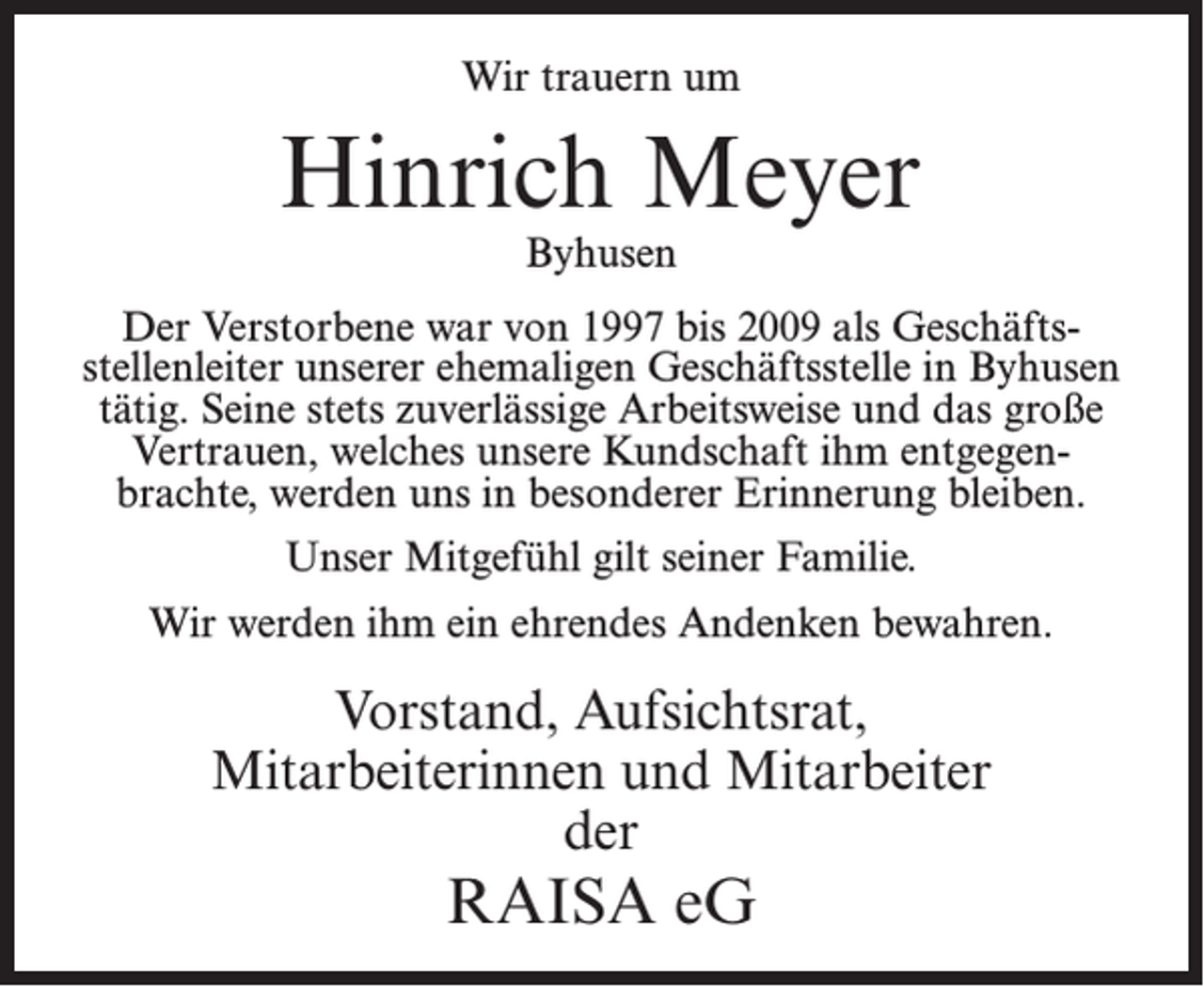 <p>Wir trauern um</p><p>Hinrich Meyer<br />Byhusen</p><p>Der Verstorbene war von 1997 bis 2009 als Geschäftsstellenleiter unserer ehemaligen Geschäftsstelle in Byhusen<br />tätig. Seine stets zuverlässige Arbeitsweise und das große<br />Vertrauen, welches unsere Kundschaft ihm entgegenbrachte, werden uns in besonderer Erinnerung bleiben.<br />Unser Mitgefühl gilt seiner Familie.<br />Wir werden ihm ein ehrendes Andenken bewahren.</p><p>Vorstand, Aufsichtsrat,<br />Mitarbeiterinnen und Mitarbeiter<br />der</p><p>RAISA eG</p>