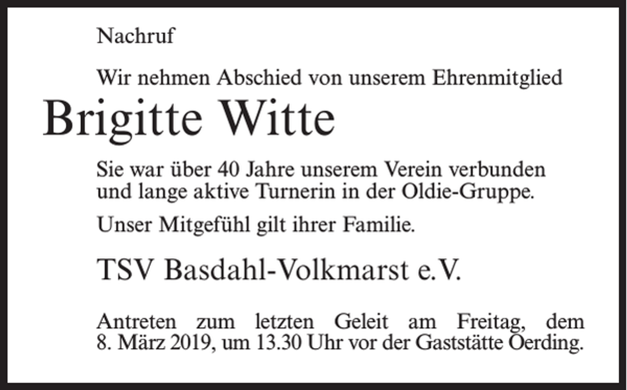 <p>Nachruf<br />Wir nehmen Abschied von unserem Ehrenmitglied</p><p>Brigitte Witte</p><p>Sie war über 40 Jahre unserem Verein verbunden<br />und lange aktive Turnerin in der Oldie-Gruppe.<br />Unser Mitgefühl gilt ihrer Familie.</p><p>TSV Basdahl-Volkmarst e.V.<br />Antreten zum letzten Geleit am Freitag, dem<br />8. März 2019, um 13.30 Uhr vor der Gaststätte Oerding.</p>