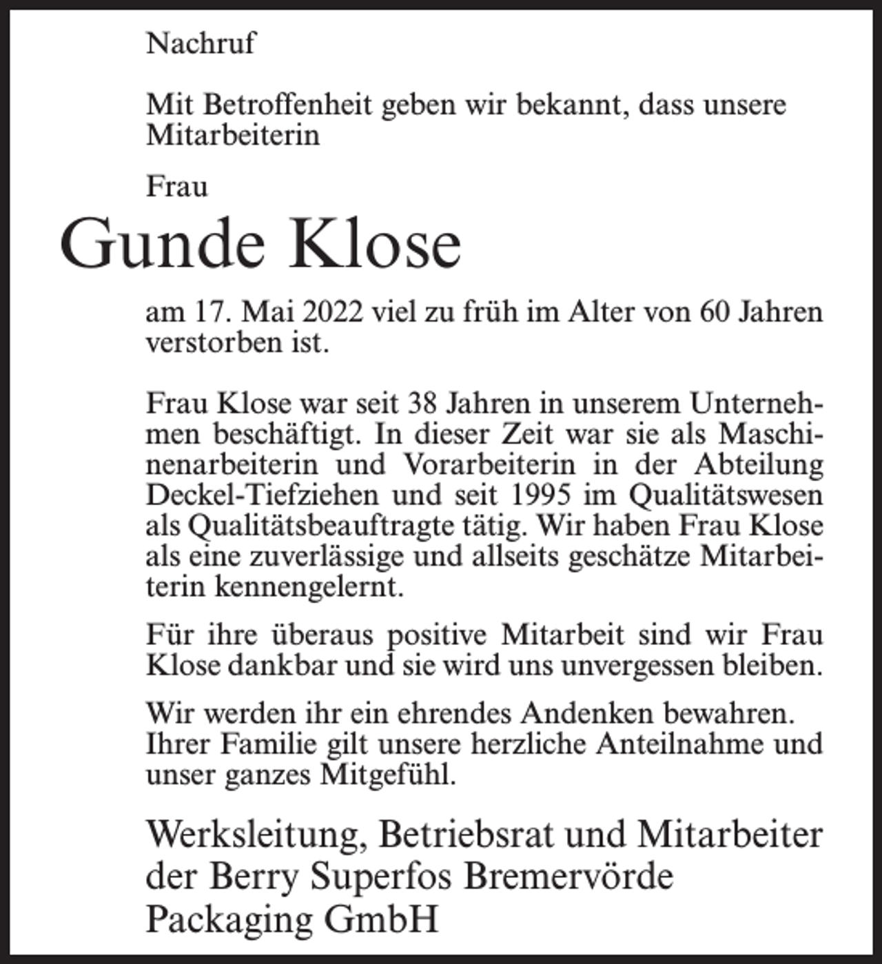 <p>Nachruf<br />Mit Betroffenheit geben wir bekannt, dass unsere<br />Mitarbeiterin<br />Frau</p><p>Gunde Klose<br />am 17. Mai 2022 viel zu früh im Alter von 60 Jahren<br />verstorben ist.<br />Frau Klose war seit 38 Jahren in unserem Unternehmen beschäftigt. In dieser Zeit war sie als Maschinenarbeiterin und Vorarbeiterin in der Abteilung<br />Deckel-Tiefziehen und seit 1995 im Qualitätswesen<br />als Qualitätsbeauftragte tätig. Wir haben Frau Klose<br />als eine zuverlässige und allseits geschätze Mitarbeiterin kennengelernt.<br />Für ihre überaus positive Mitarbeit sind wir Frau<br />Klose dankbar und sie wird uns unvergessen bleiben.<br />Wir werden ihr ein ehrendes Andenken bewahren.<br />Ihrer Familie gilt unsere herzliche Anteilnahme und<br />unser ganzes Mitgefühl.</p><p>Werksleitung, Betriebsrat und Mitarbeiter<br />der Berry Superfos Bremervörde<br />Packaging GmbH</p>