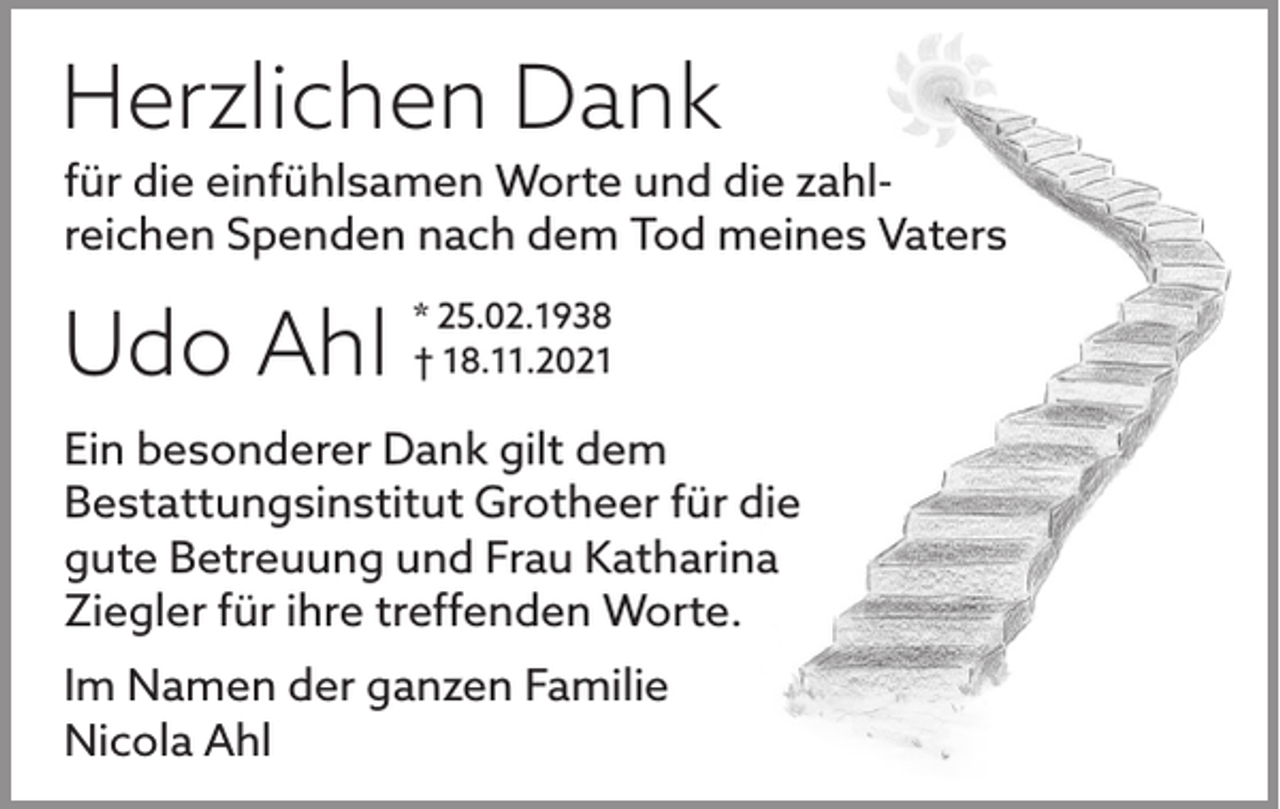 <p>Herzlichen Dank</p><p>für die einfühlsamen Worte und die zahl­<br />reichen Spenden nach dem Tod meines Vaters</p><p>Udo Ahl</p><p>* 25.02.1938<br />† 18.11.2021</p><p>Ein besonderer Dank gilt dem<br />Bestattungsinstitut Grotheer für die<br />gute Betreuung und Frau Katharina<br />Ziegler für ihre treffenden Worte.<br />Im Namen der ganzen Familie<br />Nicola Ahl</p>