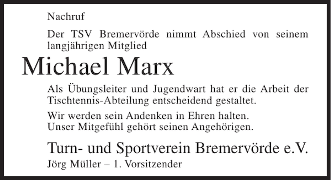 <p>Nachruf<br />Der TSV Bremervörde nimmt Abschied von seinem<br />langjährigen Mitglied</p><p>Michael Marx<br />Als Übungsleiter und Jugendwart hat er die Arbeit der<br />Tischtennis-Abteilung entscheidend gestaltet.<br />Wir werden sein Andenken in Ehren halten.<br />Unser Mitgefühl gehört seinen Angehörigen.</p><p>Turn- und Sportverein Bremervörde e.V.<br />Jörg Müller – 1. Vorsitzender</p>