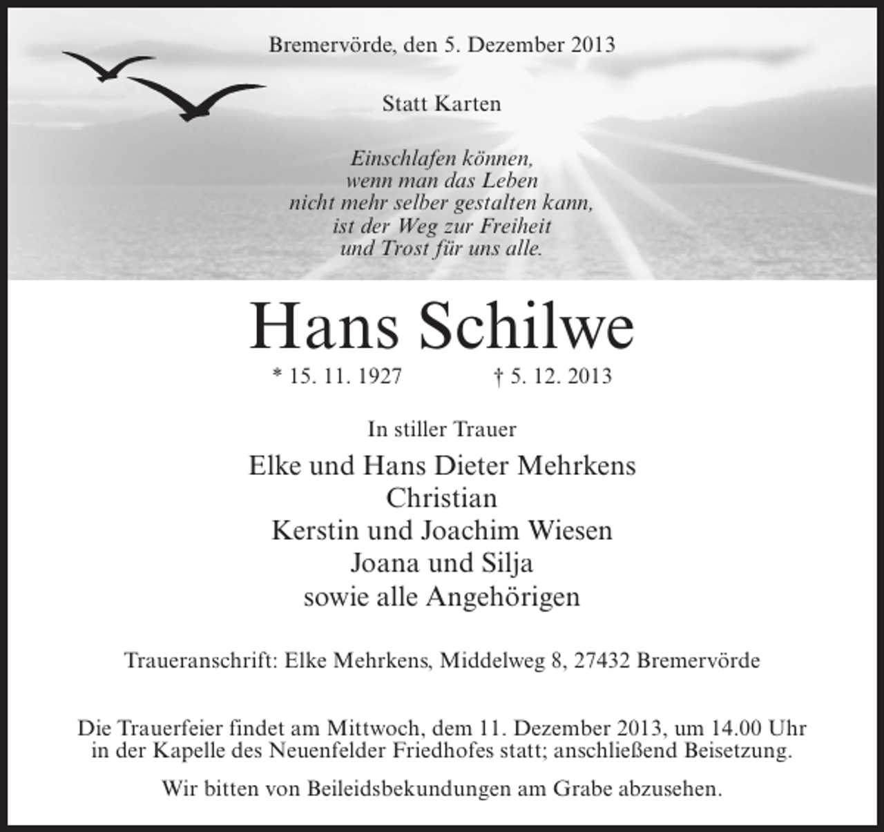 <p>Bremervörde, den 5. Dezember 2013<br />Statt Karten<br />Einschlafen können,<br />wenn man das Leben<br />nicht mehr selber gestalten kann,<br />ist der Weg zur Freiheit<br />und Trost für uns alle.</p><p>Hans Schilwe<br />* 15. 11. 1927 † 5. 12. 2013<br />In stiller Trauer</p><p>Elke und Hans Dieter Mehrkens<br />Christian<br />Kerstin und Joachim Wiesen<br />Joana und Silja<br />sowie alle Angehörigen<br />Traueranschrift: Elke Mehrkens, Middelweg 8, 27432 Bremervörde<br />Die Trauerfeier findet am Mittwoch, dem 11. Dezember 2013, um 14.00 Uhr<br />in der Kapelle des Neuenfelder Friedhofes statt; anschließend Beisetzung.<br />Wir bitten von Beileidsbekundungen am Grabe abzusehen.</p>