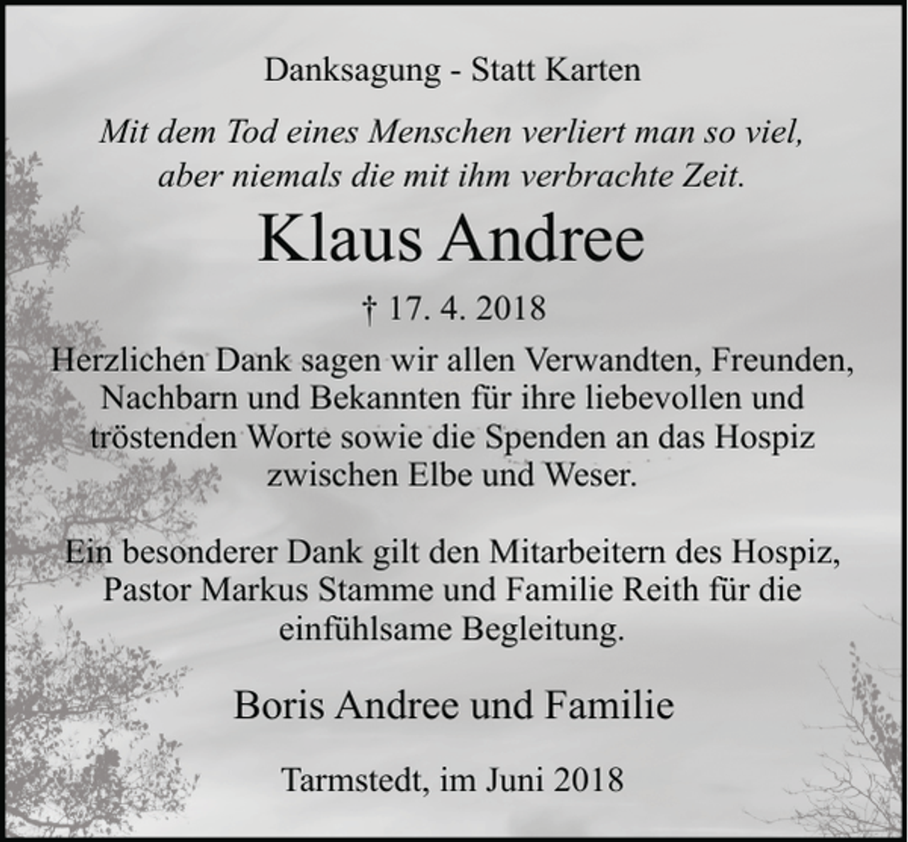 <p>Danksagung - Statt Karten<br />Mit dem Tod eines Menschen verliert man so viel,<br />aber niemals die mit ihm verbrachte Zeit.</p><p>Klaus Andree</p><p>† 17. 4. 2018<br />Herzlichen Dank sagen wir allen Verwandten, Freunden,<br />Nachbarn und Bekannten für ihre liebevollen und<br />tröstenden Worte sowie die Spenden an das Hospiz<br />zwischen Elbe und Weser.<br />Ein besonderer Dank gilt den Mitarbeitern des Hospiz,<br />Pastor Markus Stamme und Familie Reith für die<br />einfühlsame Begleitung.</p><p>Boris Andree und Familie<br />Tarmstedt, im Juni 2018</p>
