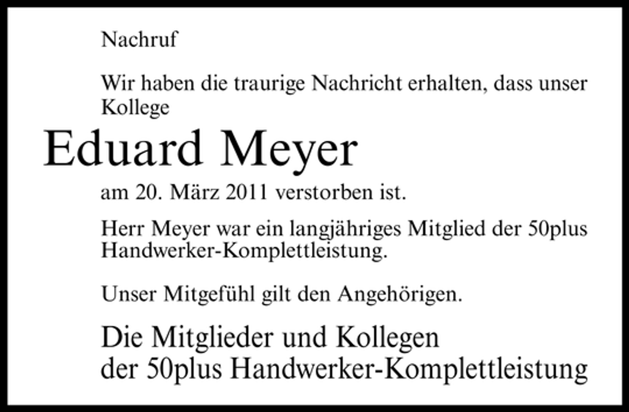 <p>Nachruf Wir haben die traurige Nachricht erhalten, dass unser Kollege</p><p>Eduard Meyer<br />am 20. März 2011 verstorben ist. Herr Meyer war ein langjähriges Mitglied der 50plus Handwerker-Komplettleistung. Unser Mitgefühl gilt den Angehörigen.</p><p>Die Mitglieder und Kollegen der 50plus Handwerker-Komplettleistung</p>