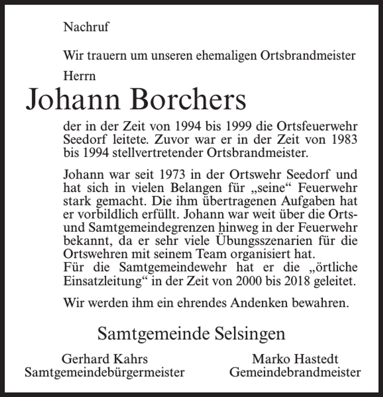 <p>Nachruf<br />Wir trauern um unseren ehemaligen Ortsbrandmeister<br />Herrn</p><p>Johann Borchers<br />der in der Zeit von 1994 bis 1999 die Ortsfeuerwehr<br />Seedorf leitete. Zuvor war er in der Zeit von 1983<br />bis 1994 stellvertretender Ortsbrandmeister.<br />Johann war seit 1973 in der Ortswehr Seedorf und<br />hat sich in vielen Belangen für „seine“ Feuerwehr<br />stark gemacht. Die ihm übertragenen Aufgaben hat<br />er vorbildlich erfüllt. Johann war weit über die Ortsund Samtgemeindegrenzen hinweg in der Feuerwehr<br />bekannt, da er sehr viele Übungsszenarien für die<br />Ortswehren mit seinem Team organisiert hat.<br />Für die Samtgemeindewehr hat er die „örtliche<br />Einsatzleitung“ in der Zeit von 2000 bis 2018 geleitet.<br />Wir werden ihm ein ehrendes Andenken bewahren.</p><p>Samtgemeinde Selsingen<br />Gerhard Kahrs<br />Samtgemeindebürgermeister</p><p>Marko Hastedt<br />Gemeindebrandmeister</p>