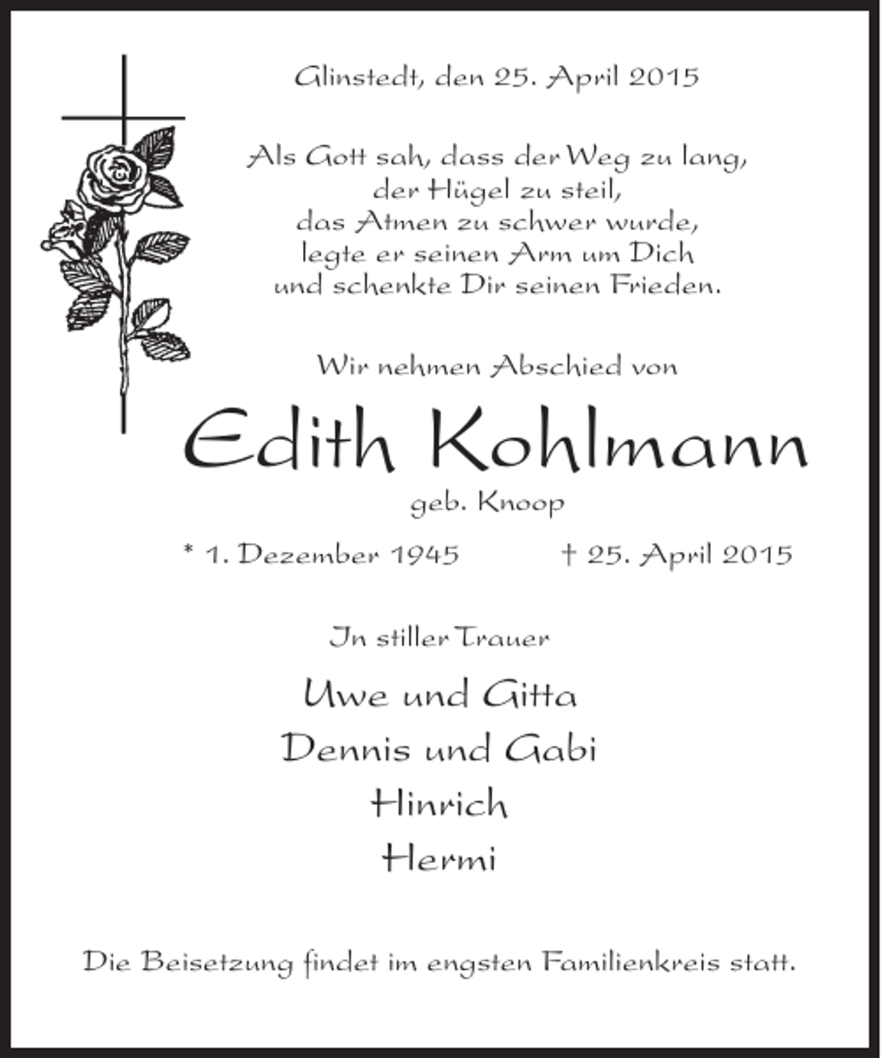 <p>Glinstedt, den 25. April 2015<br />Als Gott sah, dass der Weg zu lang,<br />der Hügel zu steil,<br />das Atmen zu schwer wurde,<br />legte er seinen Arm um Dich<br />und schenkte Dir seinen Frieden.<br />Wir nehmen Abschied von</p><p>Edith Kohlmann<br />geb. Knoop</p><p>* 1. Dezember 1945</p><p>† 25. April 2015</p><p>In stiller Trauer</p><p>Uwe und Gitta<br />Dennis und Gabi<br />Hinrich<br />Hermi<br />Die Beisetzung findet im engsten Familienkreis statt.</p>