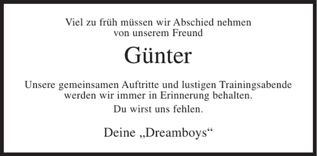 <p>Viel zu früh müssen wir Abschied nehmen<br />von unserem Freund</p><p>Günter<br />Unsere gemeinsamen Auftritte und lustigen Trainingsabende<br />werden wir immer in Erinnerung behalten.<br />Du wirst uns fehlen.</p><p>Deine „Dreamboys“</p>