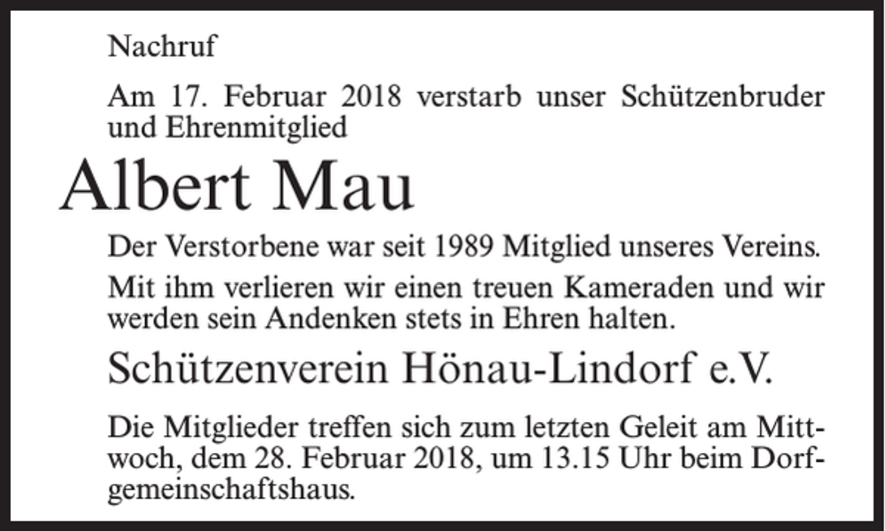 <p>Nachruf<br />Am 17. Februar 2018 verstarb unser Schützenbruder<br />und Ehrenmitglied</p><p>Albert Mau</p><p>Der Verstorbene war seit 1989 Mitglied unseres Vereins.<br />Mit ihm verlieren wir einen treuen Kameraden und wir<br />werden sein Andenken stets in Ehren halten.</p><p>Schützenverein Hönau-Lindorf e.V.<br />Die Mitglieder treffen sich zum letzten Geleit am Mittwoch, dem 28. Februar 2018, um 13.15 Uhr beim Dorf­<br />gemeinschaftshaus.</p>