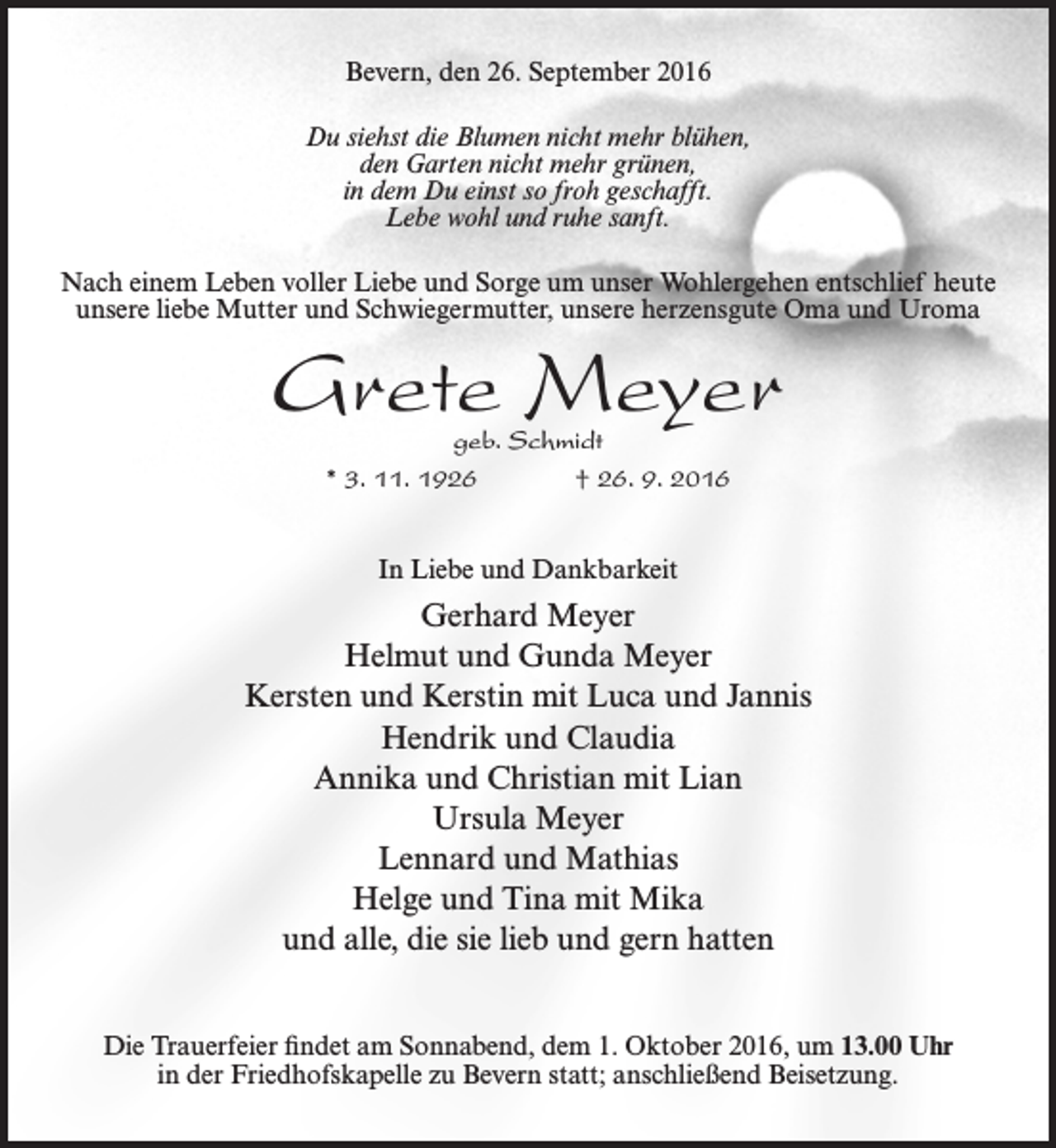 <p>Bevern, den 26. September 2016<br />Du siehst die Blumen nicht mehr blühen,<br />den Garten nicht mehr grünen,<br />in dem Du einst so froh geschafft.<br />Lebe wohl und ruhe sanft.<br />Nach einem Leben voller Liebe und Sorge um unser Wohlergehen entschlief heute<br />unsere liebe Mutter und Schwiegermutter, unsere herzensgute Oma und Uroma</p><p>Grete Meyer<br />geb. Schmidt<br />* 3. 11. 1926<br />† 26. 9. 2016<br />In Liebe und Dankbarkeit</p><p>Gerhard Meyer<br />Helmut und Gunda Meyer<br />Kersten und Kerstin mit Luca und Jannis<br />Hendrik und Claudia<br />Annika und Christian mit Lian<br />Ursula Meyer<br />Lennard und Mathias<br />Helge und Tina mit Mika<br />und alle, die sie lieb und gern hatten<br />Die Trauerfeier findet am Sonnabend, dem 1. Oktober 2016, um 13.00 Uhr<br />in der Friedhofskapelle zu Bevern statt; anschließend Beisetzung.</p>