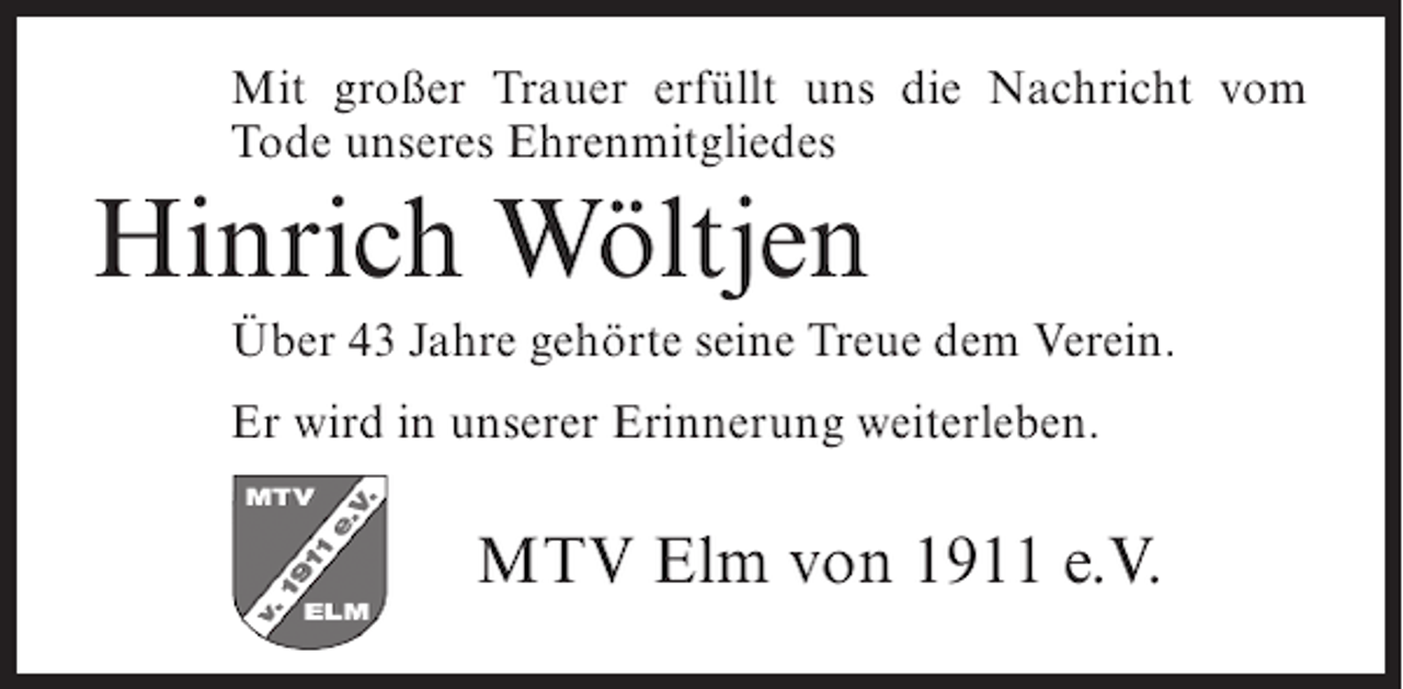 <p>Mit großer Trauer erfüllt uns die Nachricht vom<br />Tode unseres Ehrenmitgliedes</p><p>Hinrich Wöltjen<br />Über 43 Jahre gehörte seine Treue dem Verein.<br />Er wird in unserer Erinnerung weiterleben.</p><p>MTV Elm von 1911 e.V.</p>