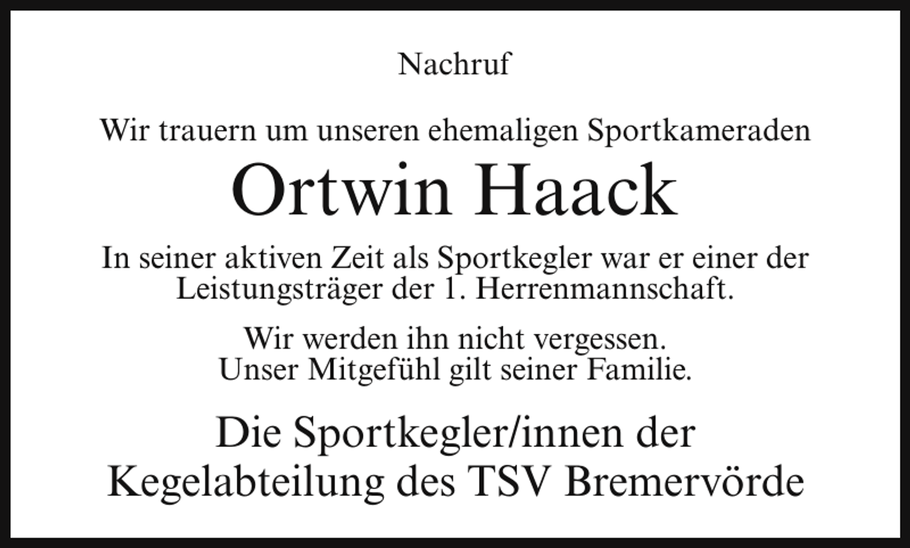 <p>Nachruf<br />Wir trauern um unseren ehemaligen Sportkameraden</p><p>Ortwin Haack</p><p>In seiner aktiven Zeit als Sportkegler war er einer der<br />Leistungsträger der 1. Herrenmannschaft.<br />Wir werden ihn nicht vergessen.<br />Unser Mitgefühl gilt seiner Familie.</p><p>Die Sportkegler/innen der<br />Kegelabteilung des TSV Bremervörde</p>