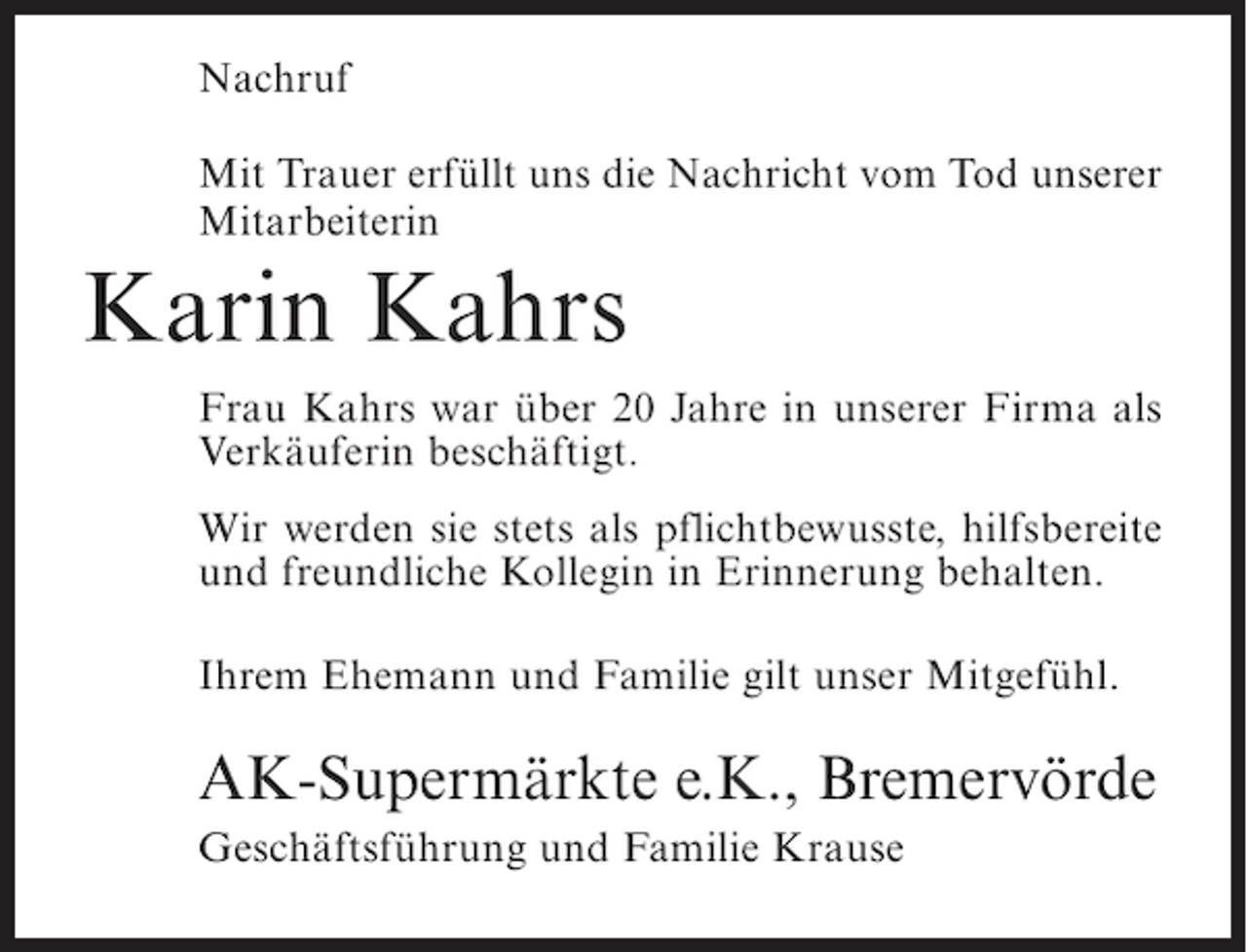 <p>Nachruf<br />Mit Trauer erfüllt uns die Nachricht vom Tod unserer<br />Mitarbeiterin</p><p>Karin Kahrs<br />Frau Kahrs war über 20 Jahre in unserer Firma als<br />Verkäuferin beschäftigt.<br />Wir werden sie stets als pflichtbewusste, hilfsbereite<br />und freundliche Kollegin in Erinnerung behalten.<br />Ihrem Ehemann und Familie gilt unser Mitgefühl.</p><p>AK-Supermärkte e.K., Bremervörde<br />Geschäftsführung und Familie Krause</p>