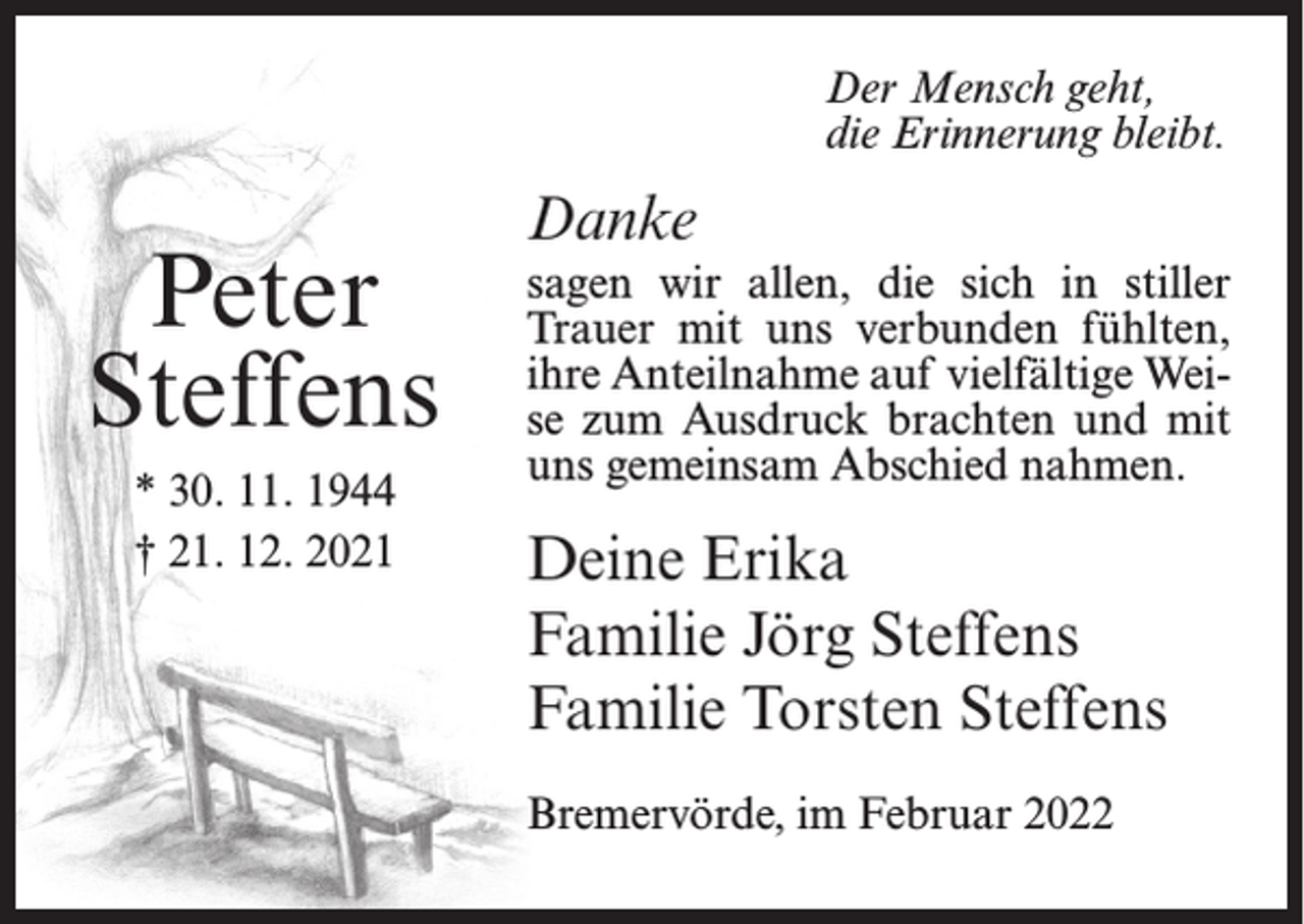 <p>Der Mensch geht,<br />die Erinnerung bleibt.</p><p>Peter<br />Steffens<br />* 30. 11. 1944<br />† 21. 12. 2021</p><p>Danke<br />sagen wir allen, die sich in stiller<br />Trauer mit uns verbunden fühlten,<br />ihre Anteilnahme auf vielfältige Weise zum Ausdruck brachten und mit<br />uns gemeinsam Abschied nahmen.</p><p>Deine Erika<br />Familie Jörg Steffens<br />Familie Torsten Steffens<br />Bremervörde, im Februar 2022</p>