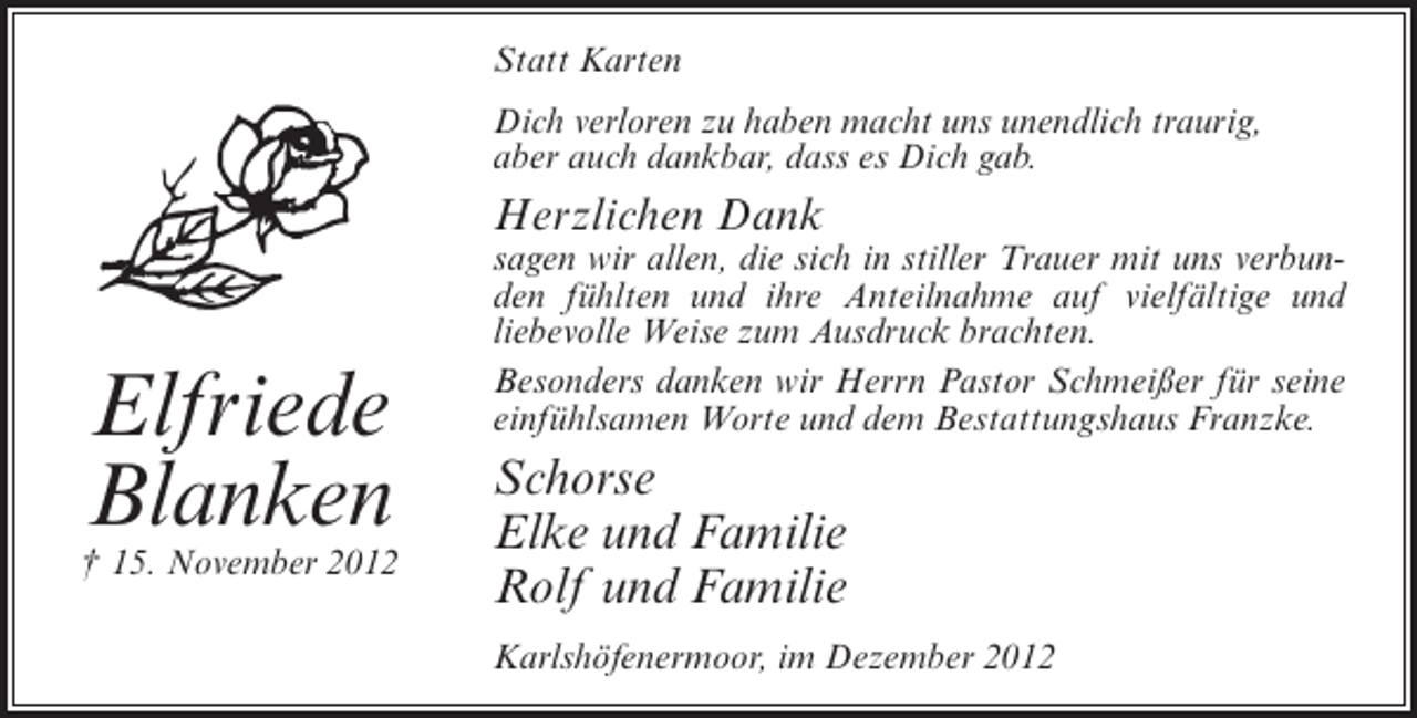 <p>Statt Karten<br />Dich verloren zu haben macht uns unendlich traurig,<br />aber auch dankbar, dass es Dich gab.</p><p>Herzlichen Dank</p><p>Elfriede<br />Blanken<br />† 15. November 2012</p><p>sagen wir allen, die sich in stiller Trauer mit uns verbunden fühlten und ihre Anteilnahme auf vielfältige und<br />liebevolle Weise zum Ausdruck brachten.<br />Besonders danken wir Herrn Pastor Schmeißer für seine<br />einfühlsamen Worte und dem Bestattungshaus Franzke.</p><p>Schorse<br />Elke und Familie<br />Rolf und Familie<br />Karlshöfenermoor, im Dezember 2012</p>