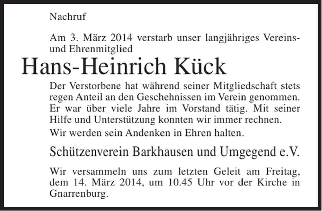 <p>Nachruf<br />Am 3. März 2014 verstarb unser langjähriges Vereinsund Ehrenmitglied</p><p>Hans-Heinrich Kück</p><p>Der Verstorbene hat während seiner Mitgliedschaft stets<br />regen Anteil an den Geschehnissen im Verein genommen.<br />Er war über viele Jahre im Vorstand tätig. Mit seiner<br />Hilfe und Unterstützung konnten wir immer rechnen.<br />Wir werden sein Andenken in Ehren halten.</p><p>Schützenverein Barkhausen und Umgegend e.V.<br />Wir versammeln uns zum letzten Geleit am Freitag,<br />dem 14. März 2014, um 10.45 Uhr vor der Kirche in<br />Gnarrenburg.</p>