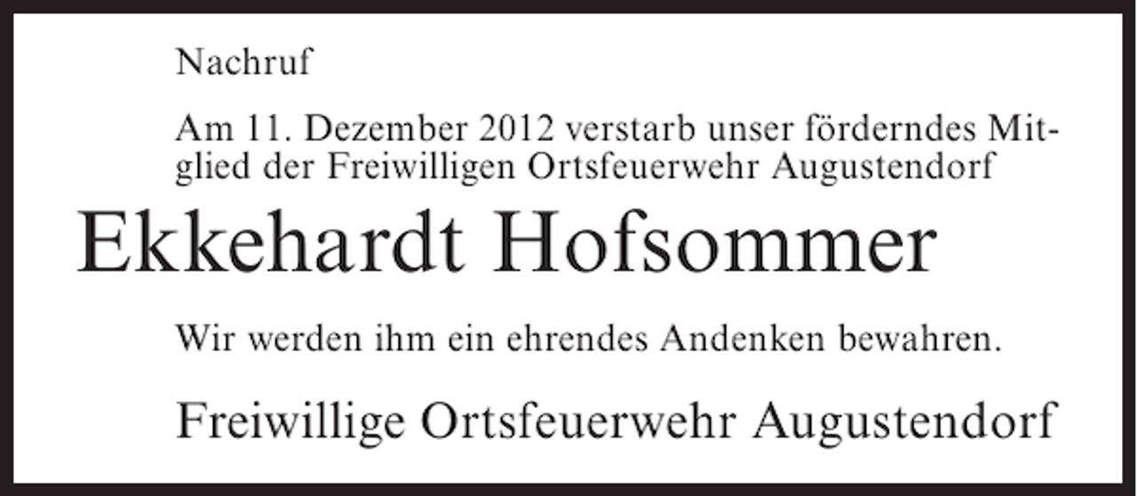 <p>Nachruf<br />Am 11. Dezember 2012 verstarb unser förderndes Mitglied der Freiwilligen Ortsfeuerwehr Augustendorf</p><p>Ekkehardt Hofsommer<br />Wir werden ihm ein ehrendes Andenken bewahren.</p><p>Freiwillige Ortsfeuerwehr Augustendorf</p>