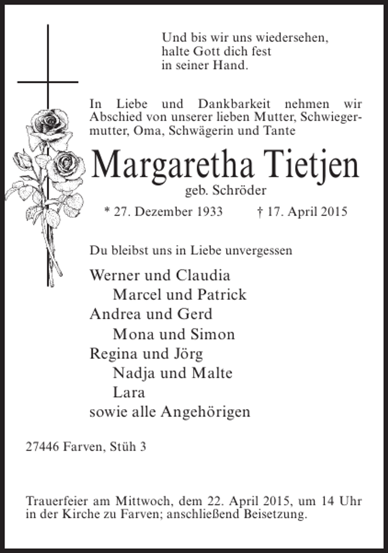 <p>Und bis wir uns wiedersehen,<br />halte Gott dich fest<br />in seiner Hand.<br />In Liebe und Dankbarkeit nehmen wir<br />Abschied von unserer lieben Mutter, Schwiegermutter, Oma, Schwägerin und Tante</p><p>Margaretha Tietjen<br />geb. Schröder</p><p>* 27. Dezember 1933 † 17. April 2015<br />Du bleibst uns in Liebe unvergessen</p><p>Werner und Claudia<br />Marcel und Patrick<br />Andrea und Gerd<br />Mona und Simon<br />Regina und Jörg<br />Nadja und Malte<br />Lara<br />sowie alle Angehörigen<br />27446 Farven, Stüh 3</p><p>Trauerfeier am Mittwoch, dem 22. April 2015, um 14 Uhr<br />in der Kirche zu Farven; anschließend ­ eisetzung.<br />B</p>