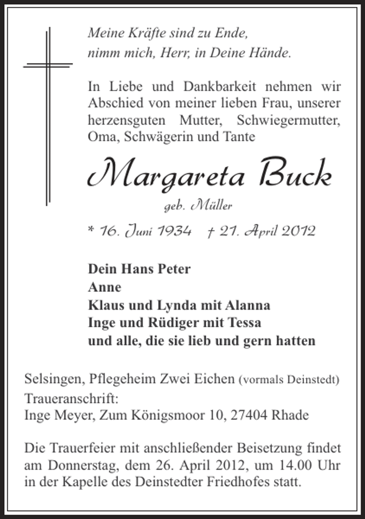 <p>Meine Kräfte sind zu Ende,<br />nimm mich, Herr, in Deine Hände.<br />In Liebe und Dankbarkeit nehmen wir<br />Abschied von meiner lieben Frau, unserer<br />herzensguten Mutter, Schwiegermutter,<br />Oma, Schwägerin und Tante</p><p>Margareta Buck<br />geb. Müller<br />* 16. Juni 1934 † 21. April 2012<br />Dein Hans Peter<br />Anne<br />Klaus und Lynda mit Alanna<br />Inge und Rüdiger mit Tessa<br />und alle, die sie lieb und gern hatten<br />Selsingen, Pflegeheim Zwei Eichen (vormals Deinstedt)<br />Traueranschrift:<br />Inge Meyer, Zum Königsmoor 10, 27404 Rhade<br />Die Trauerfeier mit anschließender Beisetzung findet<br />am Donnerstag, dem 26. April 2012, um 14.00 Uhr<br />in der Kapelle des Deinstedter Friedhofes statt.</p>