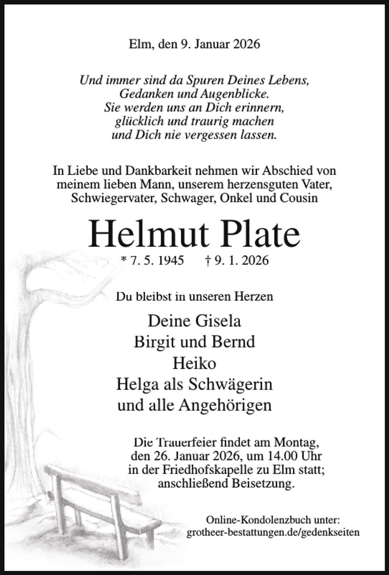<p>Elm, den 9. Januar 2026<br />Und immer sind da Spuren Deines Lebens,<br />Gedanken und Augenblicke.<br />Sie werden uns an Dich erinnern,<br />glücklich und traurig machen<br />und Dich nie vergessen lassen.<br />In Liebe und Dankbarkeit nehmen wir Abschied von<br />meinem lieben Mann, unserem herzensguten Vater,<br />Schwiegervater, Schwager, Onkel und Cousin</p><p>Helmut Plate<br />* 7. 5. 1945</p><p>† 9. 1. 2026</p><p>Du bleibst in unseren Herzen</p><p>Deine Gisela<br />Birgit und Bernd<br />Heiko<br />Helga als Schwägerin<br />und alle Angehörigen<br />Die Trauerfeier findet am Montag,<br />den 26. Januar 2026, um 14.00 Uhr<br />in der Friedhofskapelle zu Elm statt;<br />anschließend Beisetzung.<br />Online-Kondolenzbuch unter:<br />grotheer-bestattungen.de/gedenkseiten</p>