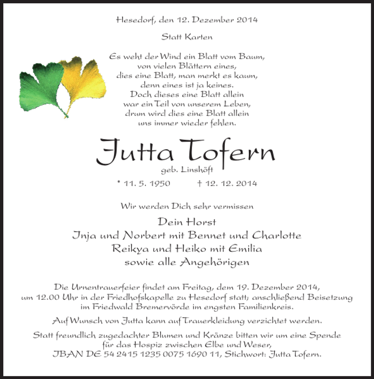 <p>Hesedorf, den 12. Dezember 2014<br />Statt Karten<br />Es weht der Wind ein Blatt vom Baum,<br />von vielen Blättern eines,<br />dies eine Blatt, man merkt es kaum,<br />denn eines ist ja keines.<br />Doch dieses eine Blatt allein<br />war ein Teil von unserem Leben,<br />drum wird dies eine Blatt allein<br />uns immer wieder fehlen.</p><p>Jutta Tofern<br />geb. Linshöft<br />* 11. 5. 1950<br />† 12. 12. 2014<br />Wir werden Dich sehr vermissen</p><p>Dein Horst<br />Inja und Norbert mit Bennet und Charlotte<br />Reikya und Heiko mit Emilia<br />sowie alle Angehörigen<br />Die Urnentrauerfeier findet am Freitag, dem 19. Dezember 2014,<br />um 12.00 Uhr in der Friedhofskapelle zu Hesedorf statt; anschließend Beisetzung<br />im Friedwald Bremervörde im engsten Familienkreis.<br />Auf Wunsch von Jutta kann auf Trauerkleidung verzichtet werden.<br />Statt freundlich zugedachter Blumen und Kränze bitten wir um eine Spende<br />für das Hospiz zwischen Elbe und Weser,<br />IBAN DE 54 2415 1235 0075 1690 11, Stichwort: Jutta Tofern.</p>