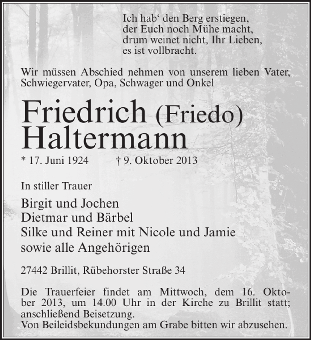 <p>Ich hab‘ den Berg erstiegen,<br />der Euch noch Mühe macht,<br />drum weinet nicht, Ihr Lieben,<br />es ist vollbracht.<br />Wir müssen Abschied nehmen von unserem lieben Vater,<br />Schwiegervater, Opa, Schwager und Onkel</p><p>Friedrich (Friedo)<br />Haltermann<br />* 17. Juni 1924 † 9. Oktober 2013<br />In stiller Trauer</p><p>Birgit und Jochen<br />Dietmar und Bärbel<br />Silke und Reiner mit Nicole und Jamie<br />sowie alle Angehörigen<br />27442 Brillit, Rübehorster Straße 34<br />Die Trauerfeier findet am Mittwoch, dem 16. Oktober 2013, um 14.00 Uhr in der Kirche zu Brillit statt;<br />an­ chließend Beisetzung.<br />s<br />Von Beileidsbekundungen am Grabe bitten wir abzusehen.</p>