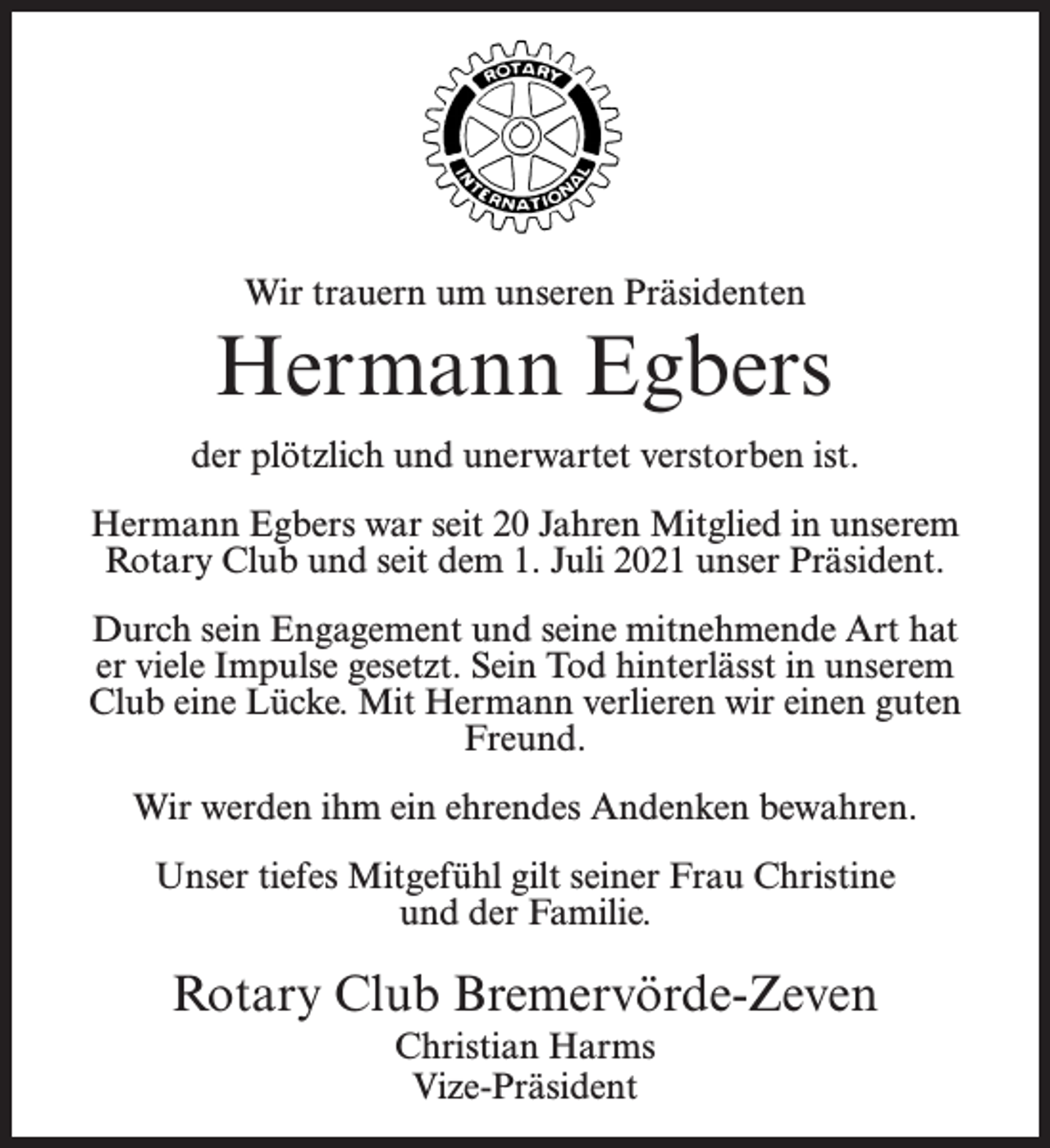 <p>Wir trauern um unseren Präsidenten</p><p>Hermann Egbers<br />der plötzlich und unerwartet verstorben ist.<br />Hermann Egbers war seit 20 Jahren Mitglied in unserem<br />Rotary Club und seit dem 1. Juli 2021 unser Präsident.<br />Durch sein Engagement und seine mitnehmende Art hat<br />er viele Impulse gesetzt. Sein Tod hinterlässt in unserem<br />Club eine Lücke. Mit Hermann verlieren wir einen guten<br />Freund.<br />Wir werden ihm ein ehrendes Andenken bewahren.<br />Unser tiefes Mitgefühl gilt seiner Frau Christine<br />und der Familie.</p><p>Rotary Club Bremervörde-Zeven<br />Christian Harms<br />Vize-Präsident</p>